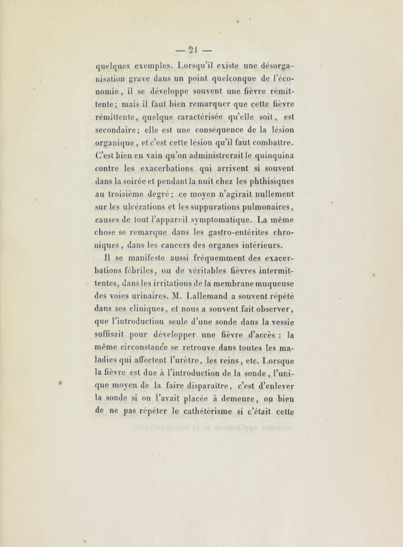 quelques exemples. Lorsqu’il existe une désorga- nisation grave dans un point quelconque de l’éco- nomie , il se développe souvent une fièvre rémit- tente; mais il faut bien remarquer que cette fièvre rémittente, quelque caractérisée qu’elle soit, est secondaire; elle est une conséquence de la lésion organique, et c’est cette lésion qu’il faut combattre. C’est bien eu vain qu’on administrerait le quinquina contre les exacerbations qui arrivent si souvent dans la soirée et pendant la nuit chez les phthisiques au troisième degré; ce moyen n’agirait nullement sur les ulcérations et les suppurations pulmonaires, causes de tout l’appareil symptomatique. La même chose se remarque dans les gastro-entérites chro- niques, dans les cancers des organes intérieurs. Il se manifeste aussi fréquemment des exacer- bations fébriles, ou de véritables fièvres intermit- tentes, dans les irritations de la membrane muqueuse des voies urinaires. M. Lallemand a souvent répété dans ses cliniques, et nous a souvent fait observer, que l’introduction seule d’une sonde dans la vessie suffisait pour développer une fièvre d’accès : la même circonstance se retrouve dans toutes les ma- ladies qui affectent l’urètre, les reins, etc. Lorsque la fievre est due à l’introduction de la sonde, l’uni- que moyen de la faire disparaître, c’est d’enlever la sonde si on l’avait placée à demeure, ou bien de ne pas répéter le cathétérisme si c’était cette