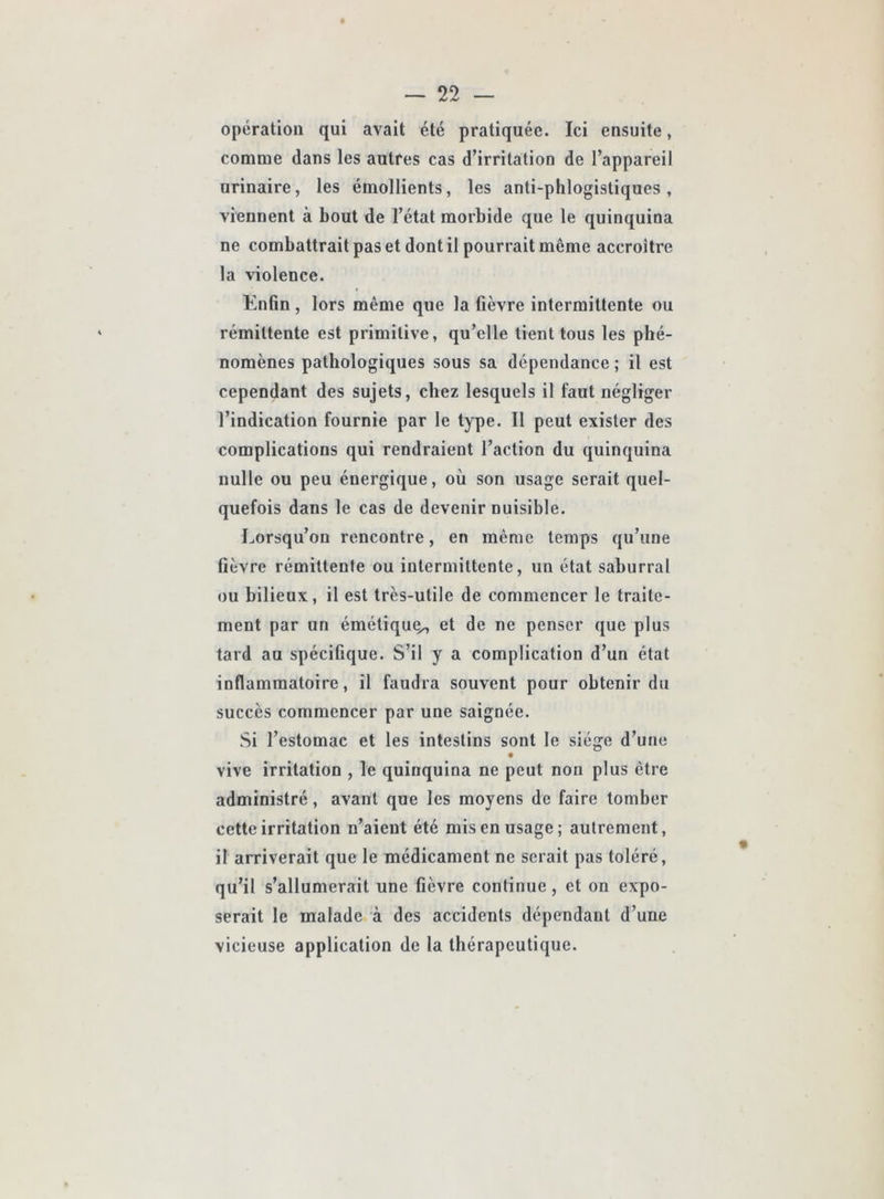 opération qui avait été pratiquée. Ici ensuite, comme dans les autres cas d’irritation de l’appareil urinaire, les émollients, les anti-phlogistiques, viennent à bout de l’état morbide que le quinquina ne combattrait pas et dont il pourrait même accroître la violence. Enfin , lors même que la fièvre intermittente ou rémittente est primitive, qu’elle tient tous les phé- nomènes pathologiques sous sa dépendance ; il est cependant des sujets, chez lesquels il faut négliger l’indication fournie par le type. Il peut exister des complications qui rendraient l’action du quinquina nulle ou peu énergique, où son usage serait quel- quefois dans le cas de devenir nuisible. Lorsqu’on rencontre, en même temps qu’une fièvre rémittente ou intermittente, un état saburral ou bilieux, il est très-utile de commencer le traite- ment par un émétiquç^ et de ne penser que plus tard au spécifique. S’il y a complication d’un état inflammatoire, il faudra souvent pour obtenir du succès commencer par une saignée. Si l’estomac et les intestins sont le siège d’une vive irritation , le quinquina ne peut non plus être administré, avant que les moyens de faire tomber cette irritation n’aient été mis en usage; autrement, il arriverait que le médicament ne serait pas toléré, qu’il s’allumerait une fièvre continue, et on expo- serait le malade à des accidents dépendant d’une vicieuse application de la thérapeutique.