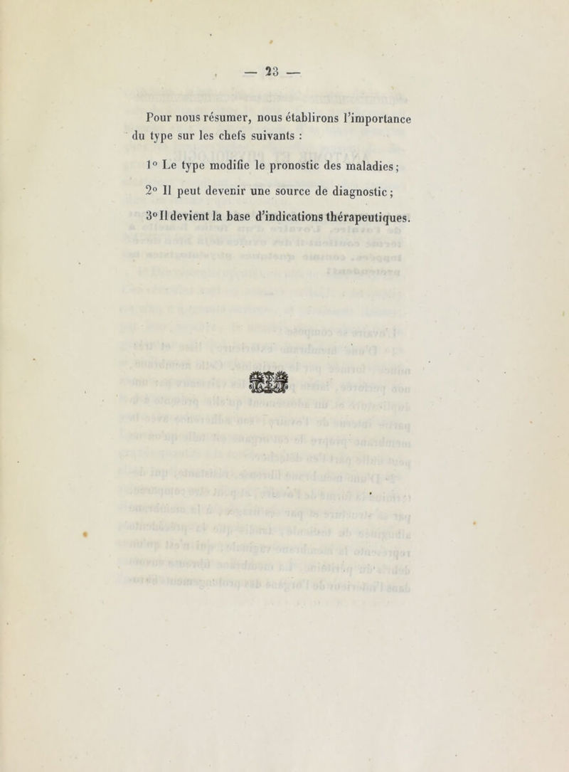 Pour nous résumer, nous établirons Pimportance du type sur les chefs suivants : l^’ Le type modifie le pronostic des maladies; 2® 11 peut devenir une source de diagnostic ; 3® Il devient la base d’indications thérapeutiques. «