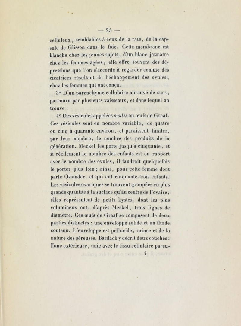 celluleux , semblables à ceux de la raie, de la cap- sule de Gllsson dans le foie. Celle membrane est blanche chez les jeunes sujets, d’un blanc jaunâtre chez les femmes âgées; elle offre souvent des dé- pressions que l’on s’accorde à regarder comme des cicatrices résultant de l’échappement des ovules, chez les femmes qui ont conçu. 3° D’un parenchyme cellulaire abreuvé de sucs, parcouru par plusieurs vaisseaux, et dans lequel on trouve : 4® Des vésicules appelées ovules ou œufs de Graaf. Ces vésicules sont en nombre variable, de quatre ou cinq à quarante environ , et paraissent limiter, par leur nombre, le nombre des produits de la génération. Meckel les porte jusqu’à cinquante, et si réellement le nombre des enfants est en rapport avec le nombre des ovules, il faudrait quelquefois le porter plus loin ; ainsi, pour cette femme dont parle Osiander, et qui eut cinquante-trois enfants. Les vésicules ovariques se trouvent groupées en plus grande quantité à la surface qu’au centre de l’ovaire ; elles représentent de petits kystes, dont les plus volumineux ont, d’après Meckel, trois lignes de diamètre. Ces œufs de Graaf se composent de deux parties distinctes : une enveloppe solide et un fluide contenu. L’enveloppe est pellucide, mince et de la nature des séreuses. Bardack y décrit deux couches : l’une extérieure, unie avec le tissu cellulaire paren-