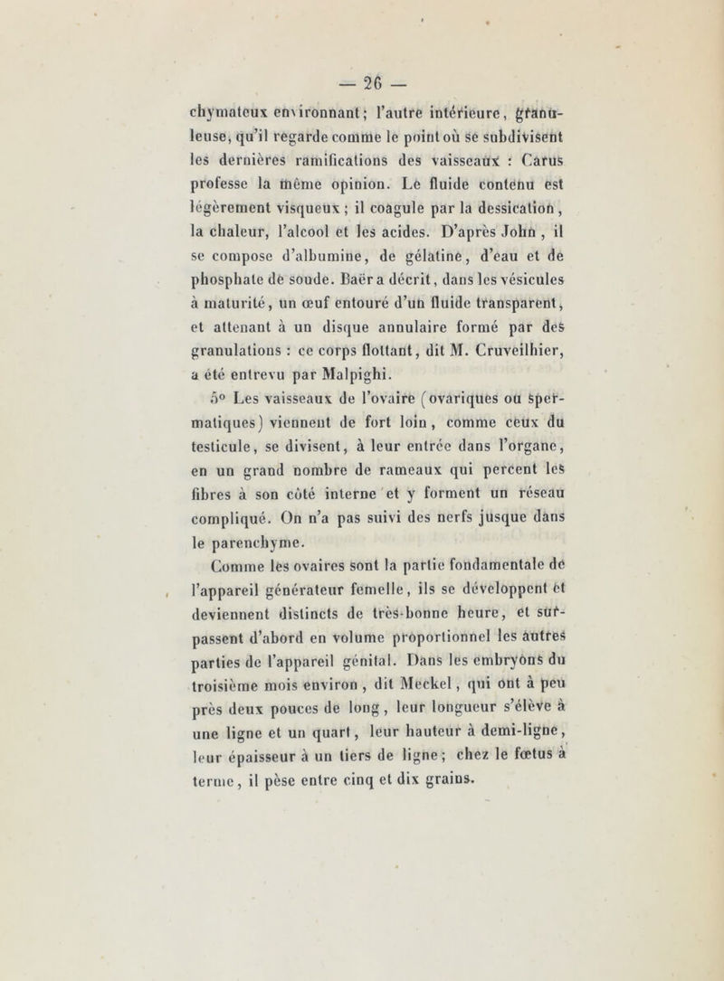 chymateux enNÏronnant; l’autre intérieure, gfana- leuse, qu’il regarde comme le point où se subdivisent les dernières ramifications des vaisseaiïX : Carus professe la même opinion. Le fluide contenu est légèrement visqueux ; il coagule par la dessication , la chaleur, l’alcool et les acides. D’après John , il se compose d’alhumiue, de gélatine, d’eau et de phosphate de soude. Baër a décrit, dans les vésicules à maturité, un œuf entouré d’un fluide transparent, et attenant à un disque annulaire formé par des granulations : ce corps flottant, dit M. Cruveilhier, a été entrevu par Malpighi. 0° Les vaisseaux de l’ovaire (ovariques ou Sper- matiques) vicnneut de fort loin, comme cêux du testicule, se divisent, à leur entrée dans l’organe, en un grand nombre de rameaux qui percent leS fibres à son côté interne'et y forment un réseau compliqué. On n’a pas suivi des nerfs jusque dans le parenchyme. Comme les ovaires sont la partie fondamentale de l’appareil générateur femelle, ils se développent fct deviennent distincts de très-honne heure, et sur- passent d’abord en volume proportionnel les autres parties de l’appareil génital. Dans les embryons du troisième mois environ , dit Meckel, qui ont à peu près deux pouces de long, leur longueur s’élève à une ligne et un quart, leur hauteur à demi-ligne, leur épaisseur à un tiers de ligne; chez le fœtus à terme, il pèse entre cinq et dix grains.