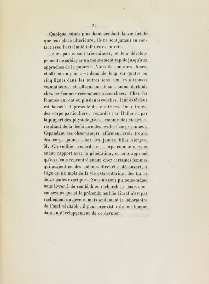 Quoique situés plus haut pendant la vie fœtale <jue leur place ultérieure, ils ne sont jamais en con- tact avec l’extrémité inférieure du rein. Leurs parois sont très-minces, et leur dévelop- pement ne subit pas un mouvement rapide jusqu’aux approches de la puberté. Alors ils sont durs, lisses, et offrent un pouce et demi de long sur quatre ou cinq lignes dans les autres sens. On les a trouvés volumineux, et offrant un tissu comme dartoïde chez les femmes récemment accouchées. Chez les femmes qui ont eu plusieurs couches, leur extérieur est bosselé et présente des cicatrices. On y trouve des corps particuliers, regardés par Haller et par la plupart des physiologistes, comme des cicatrices résultant de la déchirure des ovules ( corps jaunes .. Cependant des observateurs affirment avoir trouvé des corps jaunes chez les jeunes filles vierges. M. Cruveilhier regarde ces corps comme n’ayant aucun rapport avec la génération, et nous apprend qu’on n’en a rencontré aucun chez certaines femmes qui avaient eu des enfants. Meckel a découvert, à l’àge de six mois de la vie extra-utérine, des traces de vésicules ovariques. Nous n’avons pu nous-mème nous livrer à de semblables recherches; mais nous concevons que si le prétendu œuf de Graaf n’est pas réellement un germe, mais seulement le laboratoire de l’œuf véritable, il peut préexister de fort longue date au développement de ce dernier.
