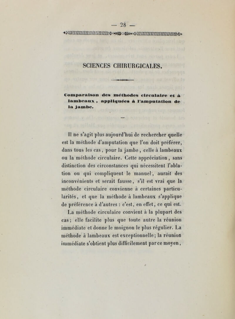 SCIENCES CHIRURGICALES. Comparaison des mctiiodcs clrcnlaire et é, lambeaux > appliquées À l’amputation de la Jambe. 11 ne s’agit plus aujourd’hui de rechercher quelle est la méthode d’amputation que l’on doit préférer, dans tous les cas, pour la jamhe , celle à lambeaux ou la méthode circulaire. Cette appréciation, sans distinction des circonstances qui nécessitent l’abla- tion OH qui compliquent le manuel, aurait des inconvénients et serait fausse, s’il est vrai que la méthode circulaire convienne à certaines particu- larités, et que la méthode à lambeaux s’applique de préférence à d’autres : c’est, en effet, ce qui est. La méthode circulaire convient à la plupart des cas ; elle facilite plus que toute autre la réunion immédiate et donne le moignon le plus régulier. La méthode à lambeaux est exceptionnelle; la réunion immédiate s’obtient plus difficilement par ce moyen,