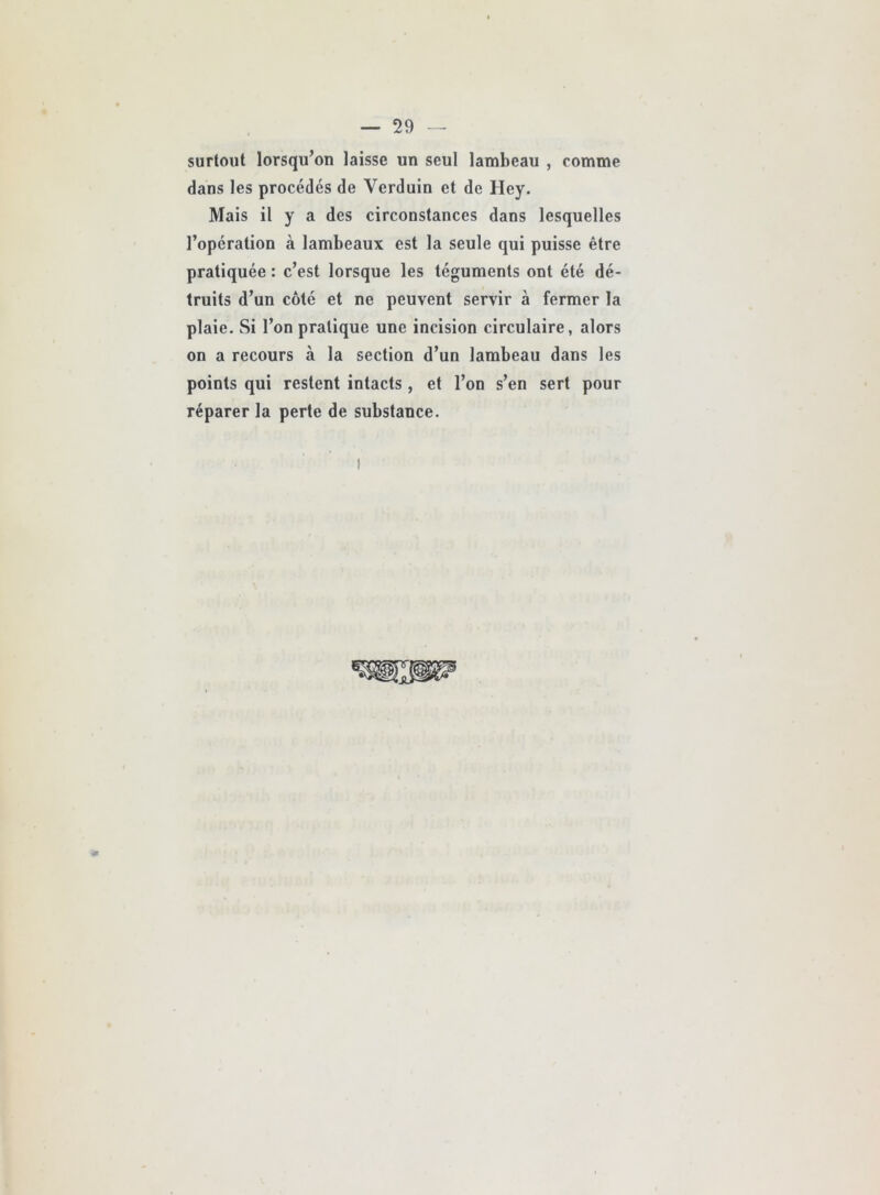 surtout lorsqu’on laisse un seul lambeau , comme dans les procédés de Verduin et de Hey. Mais il y a des circonstances dans lesquelles l’opération à lambeaux est la seule qui puisse être pratiquée : c’est lorsque les téguments ont été dé- truits d’un côté et ne peuvent servir à fermer la plaie. Si l’on pratique une incision circulaire, alors on a recours à la section d’un lambeau dans les points qui restent intacts, et l’on s’en sert pour réparer la perte de substance.