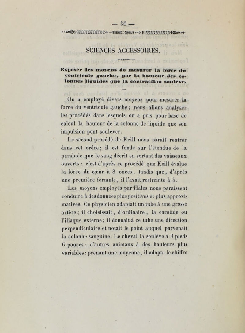SCIENCES ACCESSOIRES. Kxposcr les moyens de mesurer la force dn ventricule (;auclic» par la liauteur des co- lonnes liquides que la contraction soulève. Oû a employé divers moyens pour mesurer la force du ventricule gauche; nous allons analyser les procédés dans lesquels on a pris pour base de calcul la hauteur de la colonne de liqu ide que son impulsion peut soulever. Le second procédé de Keill nous paraît rentrer dans cet ordre; il est fondé sur l’étendue de la parabole que le sang décrit en sortant des vaisseaux ouverts : c’est d’après ce procédé que Keill évalue la force du cœur à 8 onces, tandis que, d’après une première formule, il l’avait restreinte à 5. Les moyens employés par Haies nous paraissent conduire à desdonnées plus positives et pins approxi- matives. Ce physicien adaptait un tube à une grosse artère ; il choisissait, d’ordinaire , la carotide ou l’iliaque externe; il donnait à ce tube une direttion perpendiculaire et notait le point auquel parvenait la colonne sanguine. Le cheval la soulève à 9 pieds (i pouces ; d’autres animaux à des hauteurs plus variables : prenant une moyenne, il adopte le ebiffre