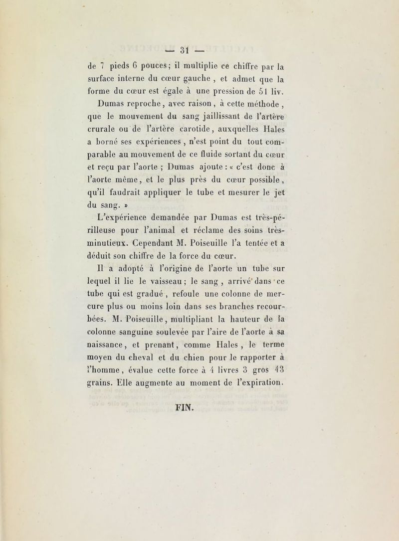 de 7 pieds 6 pouces; il multiplie ce chiffre par la surface interne du cœur gauche , et admet que la forme du cœur est égale à une pression de 5l liv. Dumas reproche, avec raison , à cette méthode , que le mouvement du sang jaillissant de l’artère crurale ou de l’artère carotide, auxquelles Males a borné ses expériences , n’est point du tout com- parable au mouvement de ce fluide sortant du cœur et reçu par l’aorte ; Dumas ajoute : « c’est donc à l’aorte même, et le plus près du cœur possible, qu’il faudrait appliquer le tube et mesurer le jet du sang. » L’expérience demandée par Dumas est très-pé- rilleuse pour l’animal et réclame des soins très- minutieux. Cependant M. Poiseuille l’a tentée et a déduit son chiffre de la force du cœur. Il a adopté à l’origine de l’aorte un tube sur lequel il lie le vaisseau; le sang, arrivé’dans‘ce tube qui est gradué , refoule une colonne de mer- cure plus ou moins loin dans ses branches recour- bées. M. Poiseuille, multipliant la hauteur de la colonne sanguine soulevée par l’aire de l’aorte à sa naissance, et prenant, comme Males , le terme moyen du cheval et du chien pour le rapporter à l’homme, évalue cette force à 4 livres 3 gros 43 grains. Elle augmente au moment de l’expiration. FIN.