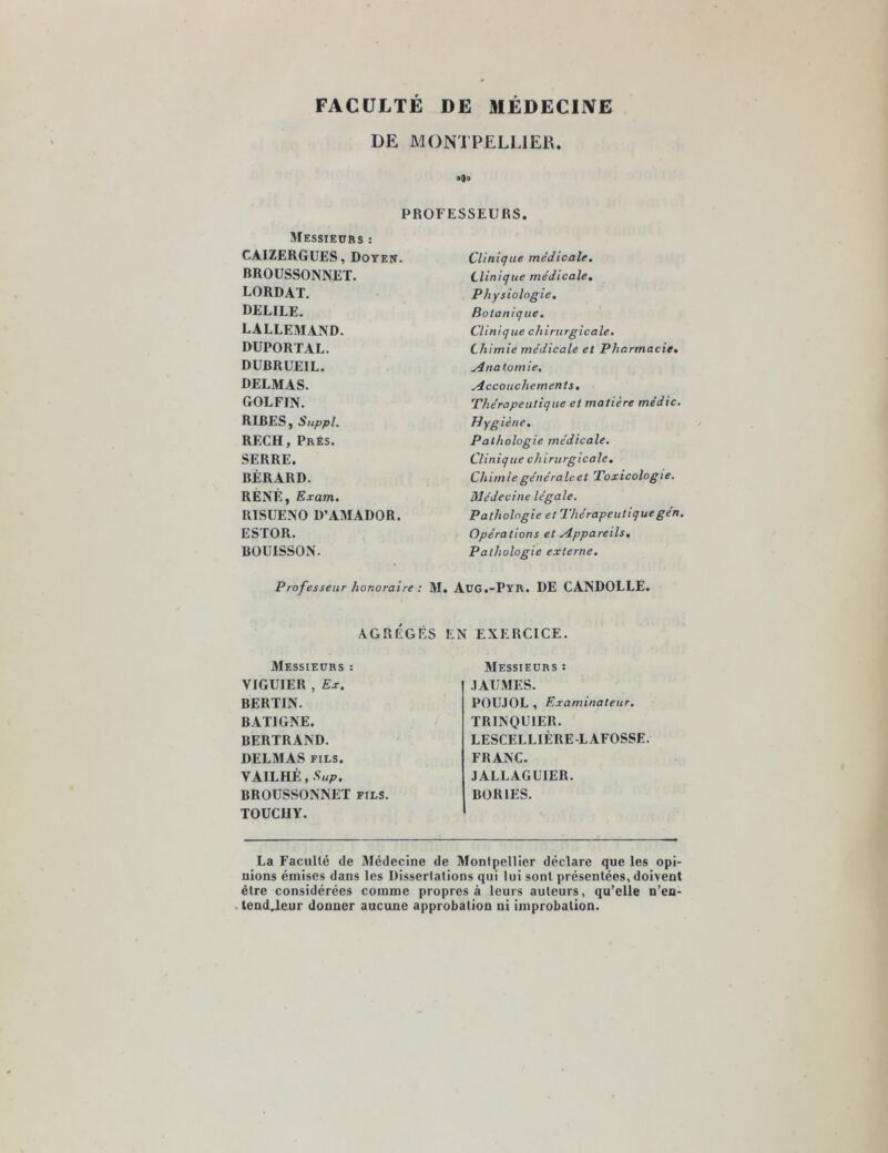 FACULTÉ DE MÉDECINE DE MONTPELLIER. Jjo PROFESSEURS. Messieurs : CÀIZERGUES, Doyen. BROUSSONNET. LORDAT. DELILE. LALLEMAND. DUPORTAL. DUBRUEIL. DELMAS. GOLFIN. RIRES, Suppl. RECH, Prés. SERRE. BÉRARD. RENÉ, Exam. RISUENO D’AMADOR. ESTOR. BOUISSON. Professeur honoraire : M. . AGRÉGÉS E Messieurs : VIGUIER , Ex. BERTIN. BAT1GNE. BERTRAND. DELMAS fils. VAILHÉ, Sup. BROUSSONNET fils. TOUCHY. Clinique médicale. Clinique médicale. Physiologie. Botanique. Clinique chirurgicale. Chimie médicale et Pharmacie• Anatomie, Accouchements. Thérapeutique et matière médic. Hygiène. Pathologie médicale. Clinique chirurgicale. Chim ie générale et Toxicologie. Médecine légale. Pathologie et Thérapeutiquegén. Opérations et Appareils, Pathologie externe. cjg.-Pyr. de candolle. EXERCICE. Messieurs : JAUMES. POUJOL , Examinateur. TRINQUIER. LESCELLIÈRE-LAFOSSE. FRANC. JALLAGUIER. BOR1ES. La Faculté de Médecine de Montpellier déclare que les opi- nions émises dans les Dissertations qui lui sont présentées, doivent être considérées comme propres à leurs auteurs, qu’elle n’en- tend.leur donner aucune approbation ni improbation.