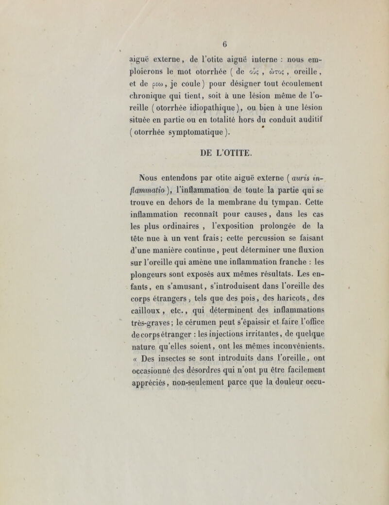 aiguë externe, de l’otite aiguë interne : nous em- ploierons le mot otorrhée ( de o-jç , wtoç , oreille , et de psw, je coule ) pour désigner tout écoulement chronique qui tient, soit à une lésion même de l’o- reille ( otorrhée idiopathique ), ou bien à une lésion située en partie ou en totalité hors du conduit auditif (otorrhée symptomatique). DE L’OTITE. Nous entendons par otite aiguë externe ( auris in- flammatio ), l’inflammation de toute la partie qui se trouve en dehors de la membrane du tympan. Cette inflammation reconnaît pour causes, dans les cas les plus ordinaires , l’exposition prolongée de la tête nue à un vent frais ; cette percussion se faisant d’une manière continue, peut déterminer une fluxion sur l’oreille qui amène une inflammation franche : les plongeurs sont exposés aux mêmes résultats. Les en- fants, en s’amusant, s’introduisent dans l’oreille des corps étrangers, tels que des pois, des haricots, des cailloux , etc., qui déterminent des inflammations très-graves; le cérumen peut s’épaissir et faire l’office de corps étranger : les injections irritantes, de quelque nature qu’elles soient, ont les mêmes inconvénients. « Des insectes se sont introduits dans l’oreille, ont occasionné des désordres qui n’ont pu être facilement appréciés, non-seulement parce que la douleur occu-