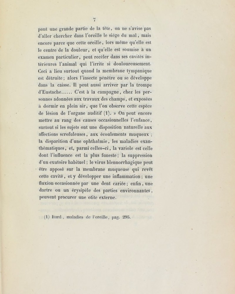 pant une grande partie de la tête, on ne s’avise pas d’aller chercher dans l’oreille le siège du mal, mais encore parce que cette oreille, lors même qu’elle est le centre de la douleur, et quelle est soumise à un examen particulier, peut receler dans ses cavités in- térieures l’animal qui l’irrite si douloureusement. Ceci a lieu surtout quand la membrane tympanique est détruite; alors l’insecte pénètre ou se développe dans la caisse. Il peut aussi arriver par la trompe d’Eustache C’est à la campagne, chez les per- sonnes adonnées aux travaux des champs, et exposées à dormir en plein air, que l’on observe cette espèce de lésion de l’organe auditif (1). » On peut encore mettre au rang des causes occasionnelles l’enfance, surtout si les sujets ont une disposition naturelle aux affections scrofuleuses, aux écoulements muqueux ; la disparition d’une ophthalmie, les maladies exan- thématiques , et, parmi celles-ci, la variole est celle dont l’influence est la plus funeste ; la suppression d’un exutoire habituel ; le virus blennorrhagique peut être apposé sur la membrane muqueuse qui revêt cette cavité , et y développer une inflammation ; une fluxion occasionnée par une dent cariée ; enfin , une dartre ou un érysipèle des parties environnantes, peuvent procurer une otite externe. (1) Itard , maladies de l’oreille, pag. 295.