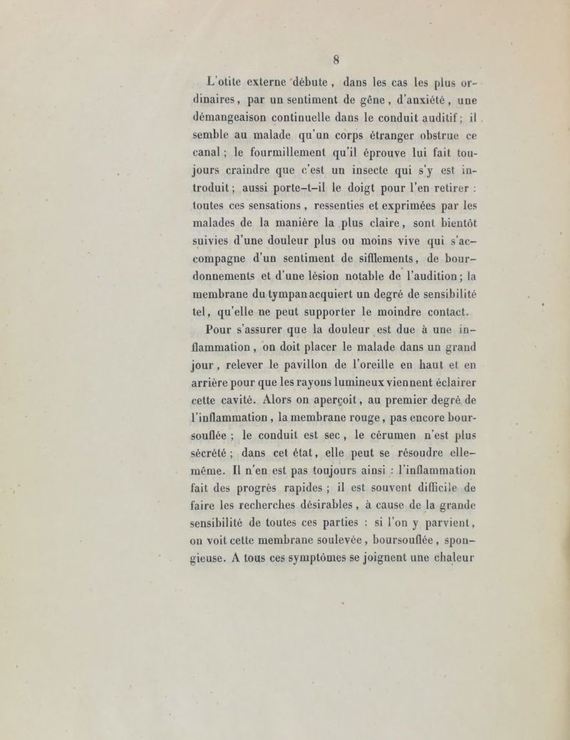 L’otite externe débute , dans les cas les plus or- dinaires, par un sentiment de gêne, d’anxiété, une démangeaison continuelle dans le conduit auditif; il semble au malade qu’un corps étranger obstrue ce canal ; le fourmillement qu’il éprouve lui fait tou- jours craindre que c’est un insecte qui s’y est in- troduit ; aussi porte-t-il le doigt pour l’en retirer : toutes ces sensations , ressenties et exprimées par les malades de la manière la plus claire, sont bientôt suivies d’une douleur plus ou moins vive qui s’ac- compagne d’un sentiment de sifflements, de bour- « donnements et d’une lésion notable de l’audition; la membrane du tympan acquiert un degré de sensibilité tel, qu’elle ne peut supporter le moindre contact. Pour s’assurer que la douleur est due à une in- flammation , on doit placer le malade dans un grand jour , relever le pavillon de l’oreille en haut et en arrière pour que les rayons lumineux viennent éclairer cette cavité. Alors on aperçoit, au premier degré de l’inflammation , la membrane rouge, pas encore bour- souflée ; le conduit est sec , le cérumen n’est plus sécrété ; dans cet état, elle peut se résoudre elle- même. Il n’en est pas toujours aiusi : l’inflammation fait des progrès rapides ; il est souvent difficile de faire les recherches désirables , à cause de la grande sensibilité de toutes ces parties : si l’on y parvient, on voit cette membrane soulevée , boursouflée , spon- gieuse. A tous ces symptômes se joignent une chaleur