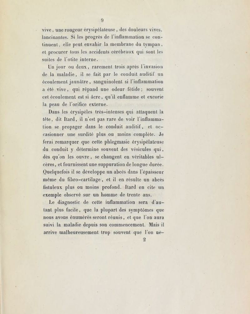 vive , uue rougeur érysipélateuse , des douleurs vives, lancinantes. Si les progrès de l'inflammation se con- tinuent, elle peut envahir la membrane du tympan, et procurer tous les accidents cérébraux qui sont les suites de l’otite interne. Un jour ou deux, rarement trois après l’invasion de la maladie, il se fait par le conduit auditif un écoulement jaunâtre , sanguinolent si l’inflammation a été vive, qui répand une odeur fétide ; souvent cet écoulement est si âcre, qu’il enflamme et excorie la peau de l’orifice externe. Dans les érysipèles très-intenses qui attaquent la tête, dit Itard, il n’est pas rare de voir l’inflamma- tion se propager dans le conduit auditif, et oc- casionner une surdité plus ou moins complète. Je ferai remarquer que cette phlegmasie érysipélateuse du conduit y détermine souvent des vésicules qui, dès qu’on les ouvre , se changent en véritables ul- cères , et fournissent une suppuration de longue durée. Quelquefois il se développe un abcès dans l’épaisseur même du fibro-cartilage, et il en résulte un abcès fistuleux plus ou moins profond. Itard en cite un exemple observé sur un homme de trente ans. Le diagnostic de cette inflammation sera d’au- tant plus facile, que la plupart des symptômes que nous avons énumérés seront réunis, et que l’on aura suivi la maladie depuis son commencement. Mais il arrive malheureusement trop souvent que l’on né-