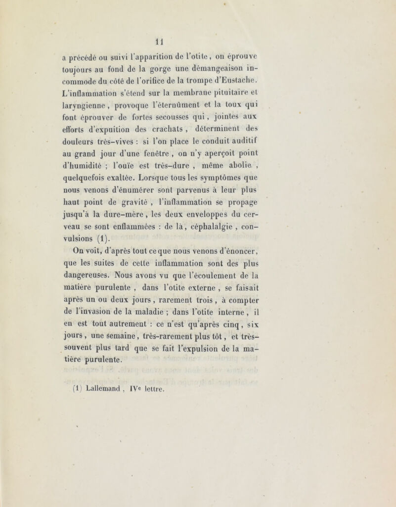 a précédé ou suivi l’apparition de l’otite, on éprouve toujours au fond de la gorge une démangeaison in- commode du côté de l’orifice de la trompe d Eustache. L’inflammation s’étend sur la membrane pituitaire et laryngienne , provoque l’éternûment et la toux qui font éprouver de fortes secousses qui, jointes aux elïorts d’expuition des crachats , déterminent des douleurs très-vives : si l’on place le conduit auditil au grand jour d’une fenêtre , on n’y aperçoit point d’humidité ; l’ouïe est très-dure , même abolie , quelquefois exaltée. Lorsque tous les symptômes que nous venons d’énumérer sont parvenus à leur plus haut point de gravité , l’inflammation se propage jusqu’à la dure-mère, les deux enveloppes du cer- veau se sont enflammées : de là, céphalalgie , con- vulsions (1). On voit, d’après tout ce que nous venons dénoncer, que les suites de cette inflammation sont des plus dangereuses. Nous avons vu que l’écoulement de la matière purulente , dans l’otite externe , se faisait après un ou deux jours, rarement trois , à compter de l’invasion de la maladie ; dans l’otite interne, il en est tout autrement : ce n’est qu’après cinq, six jours, une semaine, très-rarement plus tôt, et très- souvent plus tard que se fait l’expulsion de la ma- tière purulente. (1) Lallemand , IVe lettre.