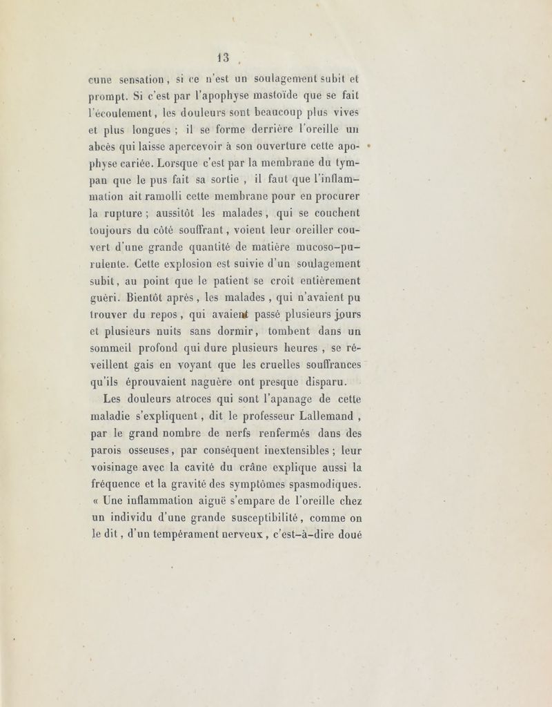 t 13 . cune sensation, si ee n’est un soulagement subit et prompt. Si c’est par l’apophyse mastoïde que se fait l’écoulement, les douleurs sont beaucoup plus vives et plus longues ; il se forme derrière l’oreille un abcès qui laisse apercevoir à son ouverture cette apo- • pliyse cariée. Lorsque c’est par la membrane du tym- pau que le pus fait sa sortie , il faut que l’inflam- mation ait ramolli cette membrane pour en procurer la rupture ; aussitôt les malades, qui se couchent toujours du côté souffrant, voient leur oreiller cou- vert d’une grande quantité de matière mucoso-pu- ruleule. Cette explosion est suivie d’un soulagement subit, au point que le patient se croit entièrement guéri. Bientôt après, les malades , qui n’avaient pu trouver du repos, qui avaient passé plusieurs j.ours et plusieurs nuits sans dormir, tombent dans un sommeil profond qui dure plusieurs heures , se ré- veillent gais en voyant que les cruelles souffrances qu’ils éprouvaient naguère ont presque disparu. Les douleurs atroces qui sont l’apanage de cette maladie s’expliquent, dit le professeur Lallemand , par le grand nombre de nerfs renfermés daus des parois osseuses, par conséquent inextensibles ; leur voisinage avec la cavité du crâne explique aussi la fréquence et la gravité des symptômes spasmodiques. « Une inflammation aiguë s’empare de l’oreille chez un individu d’une grande susceptibilité, comme on le dit, d’un tempérament nerveux , c’est-à-dire doué