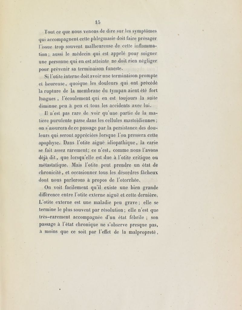 Tout ce que nous venons de dire sur les symptômes qui accompagnent cette phlegmasie doit faire présager l’issue trop souvent malheureuse de cette inflamma- tion ; aussi le médecin qui est appelé pour soigner une personne qui en est atteinte ne doit rien négliger pour prévenir sa terminaison funeste. Si l’otite interne doit avoir une terminaison prompte et heureuse, quoique les douleurs qui ont précédé la rupture de la membrane du tympan aient été fort fougues , l’écoulement qui en est toujours la suite diminue peu à peu et tous les accidents avec lui. Il n’est pas rare de voir qu’une partie de la ma- tière purulente passe dans les cellules mastoïdiennes; ou s’assurera de ce passage par la persistance des dou- leurs qui seront appréciées lorsque l’on pressera cette apophyse. Dans l’otite aiguë idiopathique, la carie se fait assez rarement; ce n’est, comme nous l’avons déjà dit, que lorsqu’elle est due à l’otite critique ou métastatique. Mais l’otite peut prendre un état de chronicité, et occasionner tous les désordres fâcheux dont nous parlerons à propos de l’otorrkée. Ou voit facilement qu’il existe une bien grande différence entre l’otite externe aiguë et cette dernière. L’otite externe est une maladie peu grave ; elle se termine le plus souvent par résolution; elle n’est que très-rarement accompagnée d’un état fébrile ; son passage à l’état chronique ne s’observe presque pas, a moins que ce soit par l’effet de la malpropreté,