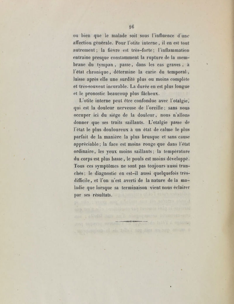 ou bien que le malade soit sous l'influence d’une affectiou générale. Pour l’otite interne , il en est tout autrement; la fièvre est très-forte; l’inflammation entraîne presque constamment la rupture de la mem- brane du tympan , passe, dans les cas graves , à l’état chronique, détermine la carie du temporal, laisse après elle une surdité plus ou moins complète et très-souvent incurable. La durée en est plus longue et le pronostic beaucoup plus fâcheux. L’otite interne peut être confondue avec l’otalgie, qui est la douleur nerveuse de l’oreille ; sans nous occuper ici du siège de la douleur, nous n’allons donner que ses traits saillants. L’otalgie passe de l’état le plus douloureux à un état de calme le plus parfait de la manière la plus brusque et sans cause appréciable; la face est moins rouge que dans l’état ordinaire, les yeux moins saillants; la température du corps est plus basse, le pouls est moins développé. Tous ces symptômes ne sont pas toujours aussi tran- chés; le diagnostic en est-il aussi quelquefois très- difficile, et l’on n’est averti de la nature delà ma- ladie que lorsque sa terminaison vient nous éclairer par ses résultats.