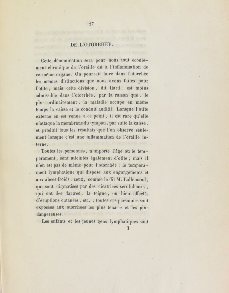 DE L’OTORRIIÈE. Cette dénomination sera pour nous tout écoule- ment chronique de l’oreille dû à l’inflammation de ce même organe. On pourrait faire dans l’otorrhée les mêmes distinctions que nous avons faites pour l’otite ; mais cette division , dit Itard, est moins admissible dans l’otorrhée, par la raison que , le plus ordinairement , la maladie occupe en même temps la caisse et le conduit auditif. Lorsque l’otite externe en est venue à ce point, il est rare qu’elle n’attaque la membrane du tympan, par suite la caisse, et produit tous les résultats que l’on observe seule- ment lorsque c’est une inflammation de l’oreille in- terne. Toutes les personnes, n’importe l’âge ou le tem- pérament, sont atteintes également d’otite ; mais il n’en est pas de même pour l’otorrbée : le tempéra- ment lymphatique qui dispose aux engorgements et aux abcès froids ; ceux, comme le dit M. Lallemand , qui sont stigmatisés par des cicatrices scrofuleuses , qui ont des dartres, la teigne, ou bien affectés d’éruptions cutanées, etc. ; toutes ces personnes sont exposées aux otorrhées les plus tenaces et les plus dangereuses. Les enfants et les jeunes gens lymphatiques sont 3