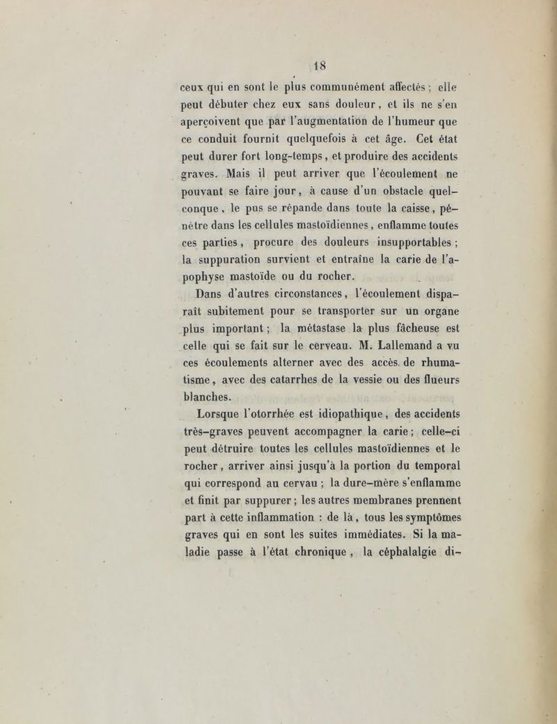 ceux qui en sont le plus communément affectés ; elle peut débuter chez eux sans douleur, et ils ne s’en aperçoivent que par l’augmentation de l’humeur que ce conduit fournit quelquefois à cet âge. Cet état peut durer fort long-temps, et produire des accidents graves. Mais il peut arriver que l’écoulement ne pouvant se faire jour, à cause d’un obstacle quel- conque , le pus se répande dans toute la caisse, pé- nètre dans les cellules mastoïdiennes, enflamme toutes ces parties, procure des douleurs insupportables ; la suppuration survient et entraîne la carie de l’a- pophyse mastoïde ou du rocher. Dans d’autres circonstances, l’écoulement dispa- raît subitement pour se transporter sur un organe plus important ; la métastase la plus fâcheuse est celle qui se fait sur le cerveau. M. Lallemand a vu ces écoulements alterner avec des accès, de rhuma- tisme , avec des catarrhes de la vessie ou des flueurs blanches. Lorsque l’otorrhée est idiopathique, des accidents très-graves peuvent accompagner la carie ; celle-ci peut détruire toutes les cellules mastoïdiennes et le rocher, arriver ainsi jusqu’à la portion du temporal qui correspond au cervau ; la dure-mère s’enflamme et finit par suppurer ; les autres membranes prennent part à cette inflammation : de là, tous les symptômes graves qui en sont les suites immédiates. Si la ma- ladie passe à l’état chronique , la céphalalgie di-