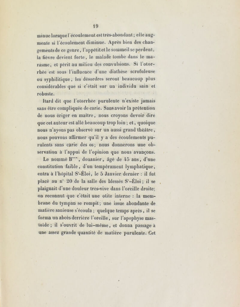 minue lorsque 1 écoulement est très-abondant ; elle aug- mente si l’écoulement diminue. Après bien des chan- gements de ce genre, l’appétit et le sommeil se perdent, la fièvre devient forte, le malade tombe dans le ma- rasme, et périt au milieu des convulsions. Si l’otor- rhée est sous l’influence d’une diathèse scrofuleuse ou syphilitique, les désordres seront beaucoup plus considérables que si c’était sur un individu sain et robuste. Itard dit que l’otorrhée purulente n’existe jamais sans être compliquée de carie. Sans avoir la prétention de nous ériger en maître, nous croyons devoir dire que cet auteur est allé beaucoup trop loin ; et, quoique nous n’ayons pas observé sur un aussi grand théâtre , nous pouvons affirmer qu’il y a des écoulements pu- rulents sans carie des os; nous donnerons une ob- servation à l’appui de l’opinion que nous avançons. Le nommé B***, douanier, âgé de 45 ans, d’une constitution faible, d’un tempérament lymphatique, entra à l’hôpital S'-Éloi, le 5 Janvier dernier : il fut placé au n° 20 de la salle des blessés S-Èloi ; il se plaignait d’une douleur très-vive dans l’oreille droite; on reconnut que c’était une otite interne : la mem- t brane du tympan se rompit ; une issue abondante de matière sanieuse s’écoula ; quelque temps après, il se forma un abcès derrière l’oreille, sur l’apophyse mas- toide ; il s’ouvrit de lui-même, et donna passage à une assez grande quantité de matière purulente. Cet