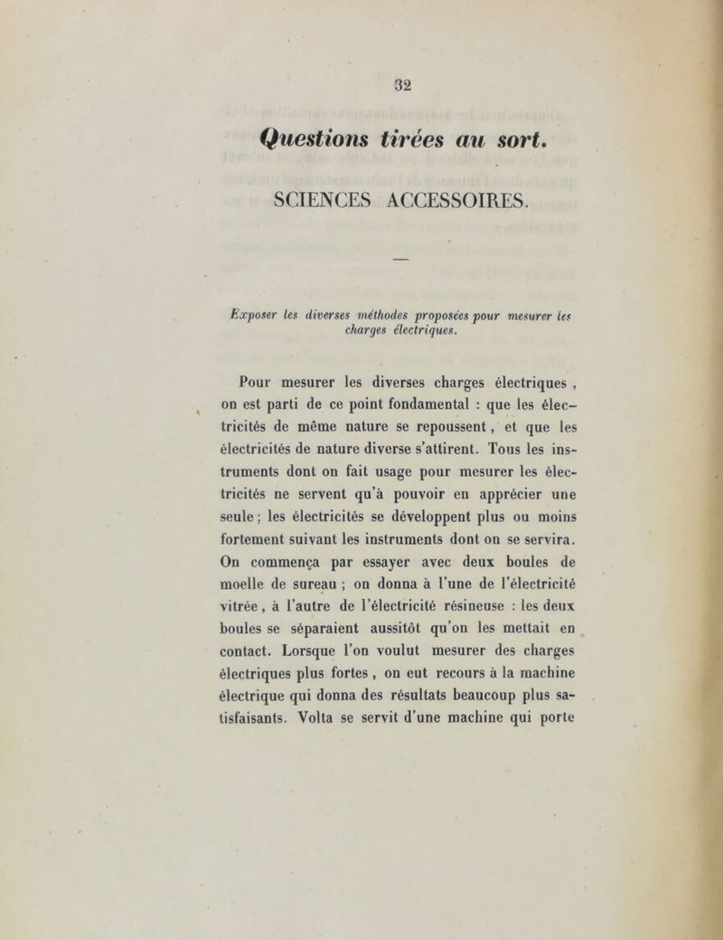 Questions tirées au sort. SCIENCES ACCESSOIRES. Exposer les diverses méthodes proposées pour mesurer les charges électriques. Pour mesurer les diverses charges électriques , on est parti de ce point fondamental : que les élec- tricités de même nature se repoussent, et que les électricités de nature diverse s’attirent. Tous les ins- truments dont on fait usage pour mesurer les élec- tricités ne servent qu’à pouvoir en apprécier une seule; les électricités se développent plus ou moins fortement suivant les instruments dont on se servira. On commença par essayer avec deux boules de moelle de sureau ; on donna à l’une de l’électricité vitrée, à l’autre de l’électricité résineuse : les deux boules se séparaient aussitôt qu’on les mettait en contact. Lorsque l’on voulut mesurer des charges électriques plus fortes, on eut recours à la machine électrique qui donna des résultats beaucoup plus sa- tisfaisants. Volta se servit d’une machine qui porte