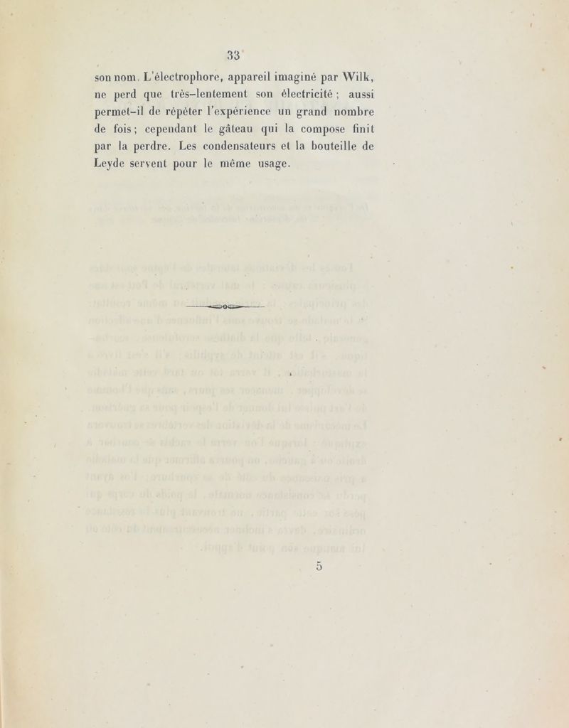 f 33 son nom. L’électrophore, appareil imaginé par Wilk, ne perd que très-lentement son électricité ; aussi permet-il de répéter l’expérience un grand nombre de fois; cependant le gâteau qui la compose finit par la perdre. Les condensateurs et la bouteille de Leyde servent pour le même usage.