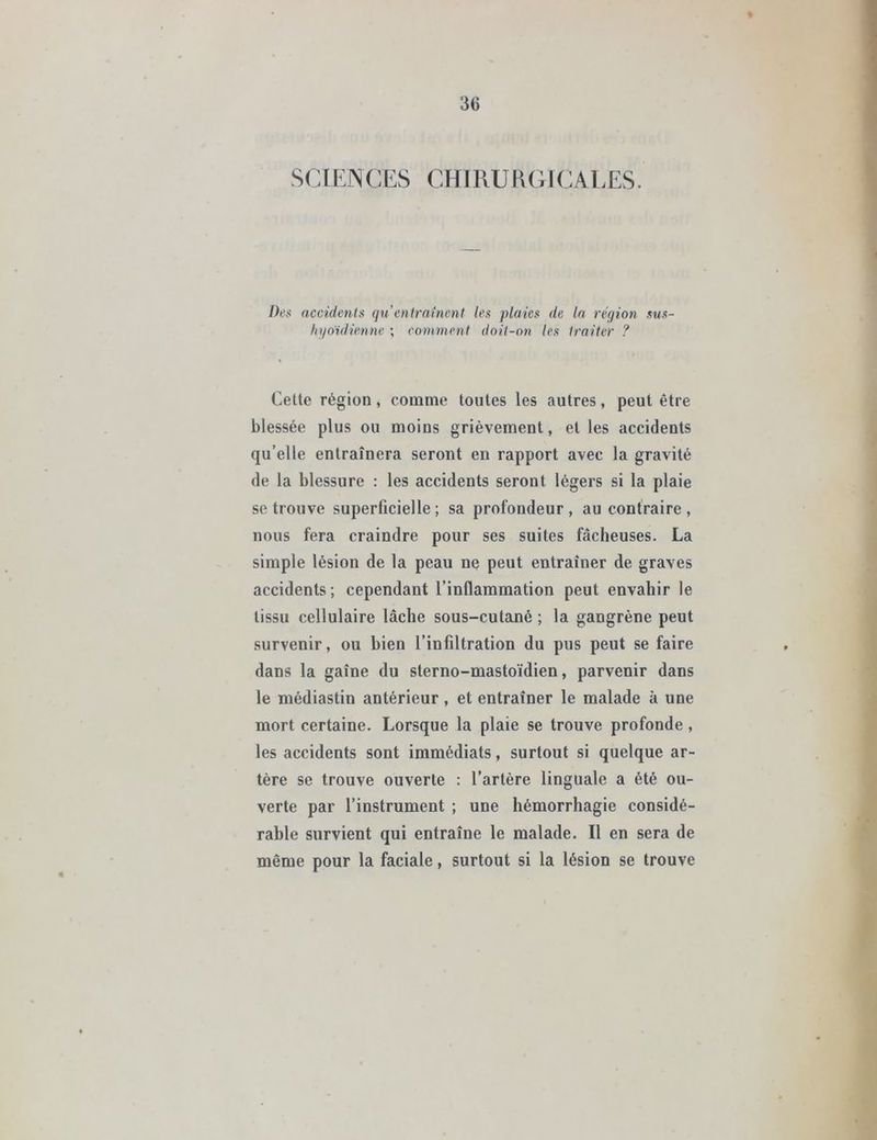 3fi SCIENCES CHIRURGICALES. Des accidents qu'entraînent les plaies de la région sus- hyoïdienne ; comment doit-on les traiter ? Cette région, comme toutes les autres, peut être blessée plus ou moins grièvement, et les accidents qu’elle entraînera seront en rapport avec la gravité de la blessure : les accidents seront légers si la plaie se trouve superficielle; sa profondeur, au contraire, nous fera craindre pour ses suites fâcheuses. La simple lésion de la peau ne peut entraîner de graves accidents ; cependant l’inflammation peut envahir le tissu cellulaire lâche sous-cutané ; la gangrène peut survenir, ou bien l’infiltration du pus peut se faire dans la gaîne du sterno-mastoïdien, parvenir dans le médiastin antérieur, et entraîner le malade à une mort certaine. Lorsque la plaie se trouve profonde , les accidents sont immédiats, surtout si quelque ar- tère se trouve ouverte : l’artère linguale a été ou- verte par l’instrument ; une hémorrhagie considé- rable survient qui entraîne le malade. Il en sera de môme pour la faciale, surtout si la lésion se trouve