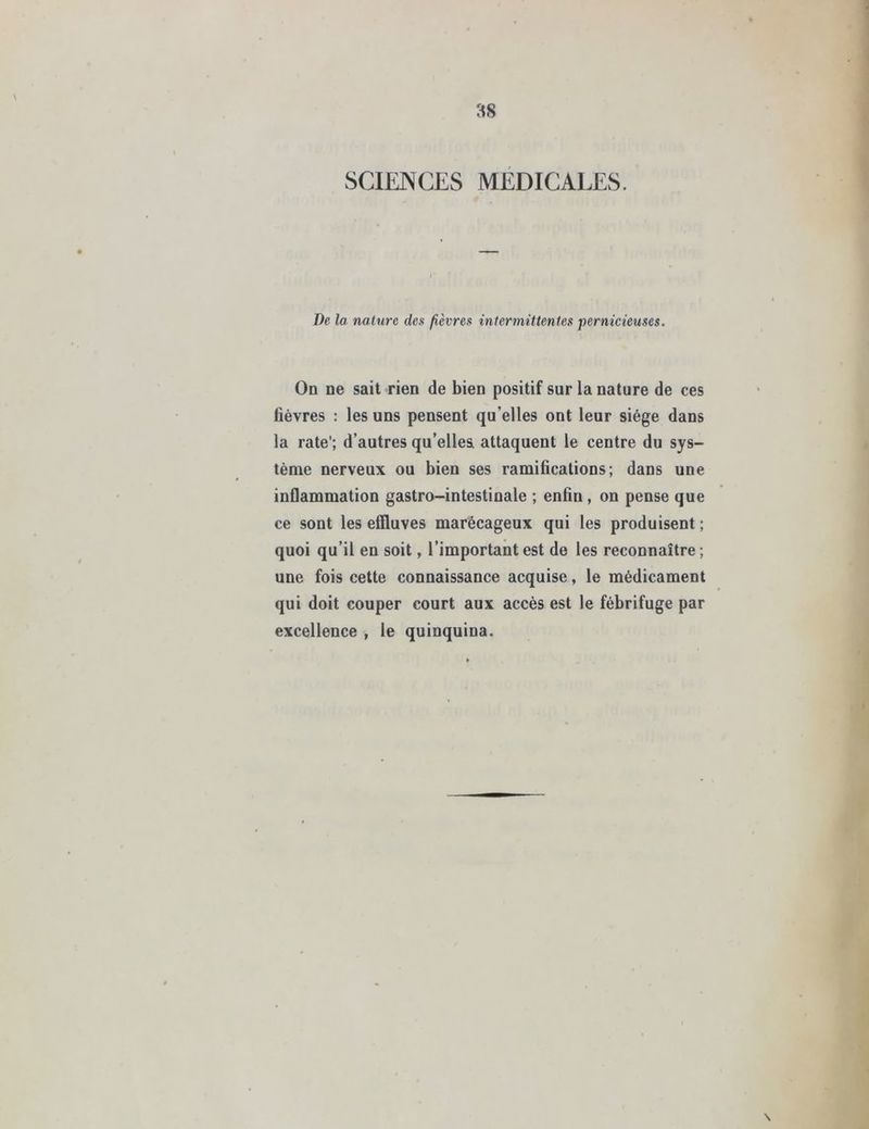 SCIENCES MEDICALES. De la nature des fièvres intermittentes pernicieuses. On ne sait rien de bien positif sur la nature de ces fièvres : les uns pensent qu'elles ont leur siège dans la rate’; d’autres qu’elles attaquent le centre du sys- tème nerveux ou bien ses ramifications; dans une inflammation gastro-intestinale ; enfin , on pense que ce sont les effluves marécageux qui les produisent ; quoi qu’il en soit, l’important est de les reconnaître ; une fois cette connaissance acquise, le médicament qui doit couper court aux accès est le fébrifuge par excellence , le quinquina. \