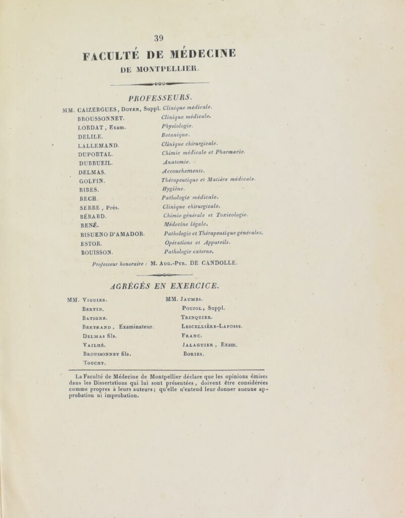 30 faculté de médecine de MONTPELLIER. PROFESSEURS. MM. CAIZERGUES, Doyen, Suppl. Clinique médicale. BROUSSONNET. Clinique médicale. LORDAT , Exam. Physiologie. DELILE. Botanique. LALLEMAND. Clinique chirurgicale. DUPORTAL. Chimie médicale et Pharmacie. DUBRUF.IL. Anatomie. DELMAS. Accouchements. GOLF1N. Thérapeutique et Matière médicale. RIBES. Hygiène. RECH. Pathologie médicale. SERRE , Prés. Clinique chirurgicale. BÉRARD. Chimie générale et Toxicologie. RENJÎ. Médecine légale. R1SUENO D'AMADOR. Pathologie et Thérapeutique générales. ESTOR. Opérations et Appareils. BOUISSON. Pathologie externe. Projesseur honoraire : M. Aug.-Pyr. DE CANDOLLE. AGRÉGÉS EN EXERCICE. Vjguier. MM. Jaumes. Bertin. Poujol, Suppl. Batigne, Trinquier. Bertrand , Examinateur. LescelliÈrb-Lafosse Delmas fils. Franc. Vailhé. Jalaguier, Exam. Broussonnet fils. Bories. Touche. La Faculté de Médecine de Montpellier déclare que les opinions émises dans les Dissertations qui lui sont présentées , doivent être considérées comme propres à leurs auteurs; qu’elle n’entend leur donner aucune ap- probation ni improbation.