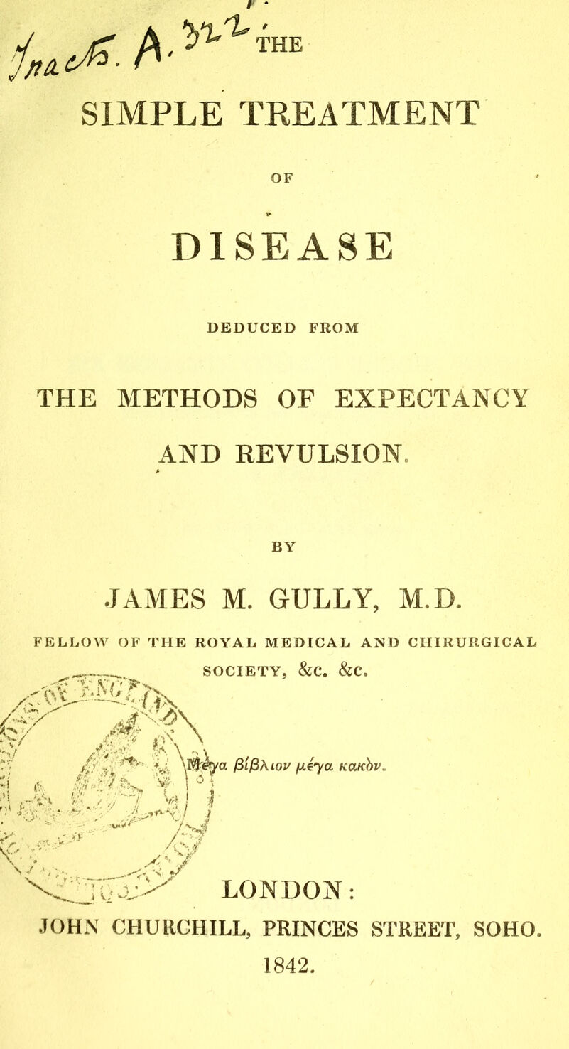 * SIMPLE TREATMENT OF DEDUCED FROM THE METHODS OF EXPECTANCY AND REVULSION. JAMES M. GULLY, M.D. FELLOW OF THE ROYAL MEDICAL AND CHIRURGICAL SOCIETY, &C. &C. X': a:;> p\ ifi I-, *?'• \KWya filfbuov pUya wxkov ;j '¥ r! ms mi ;.*#**'' A>? S/..V LONDON: JOHN CHURCHILL, PRINCES STREET, SOHO. 1842.