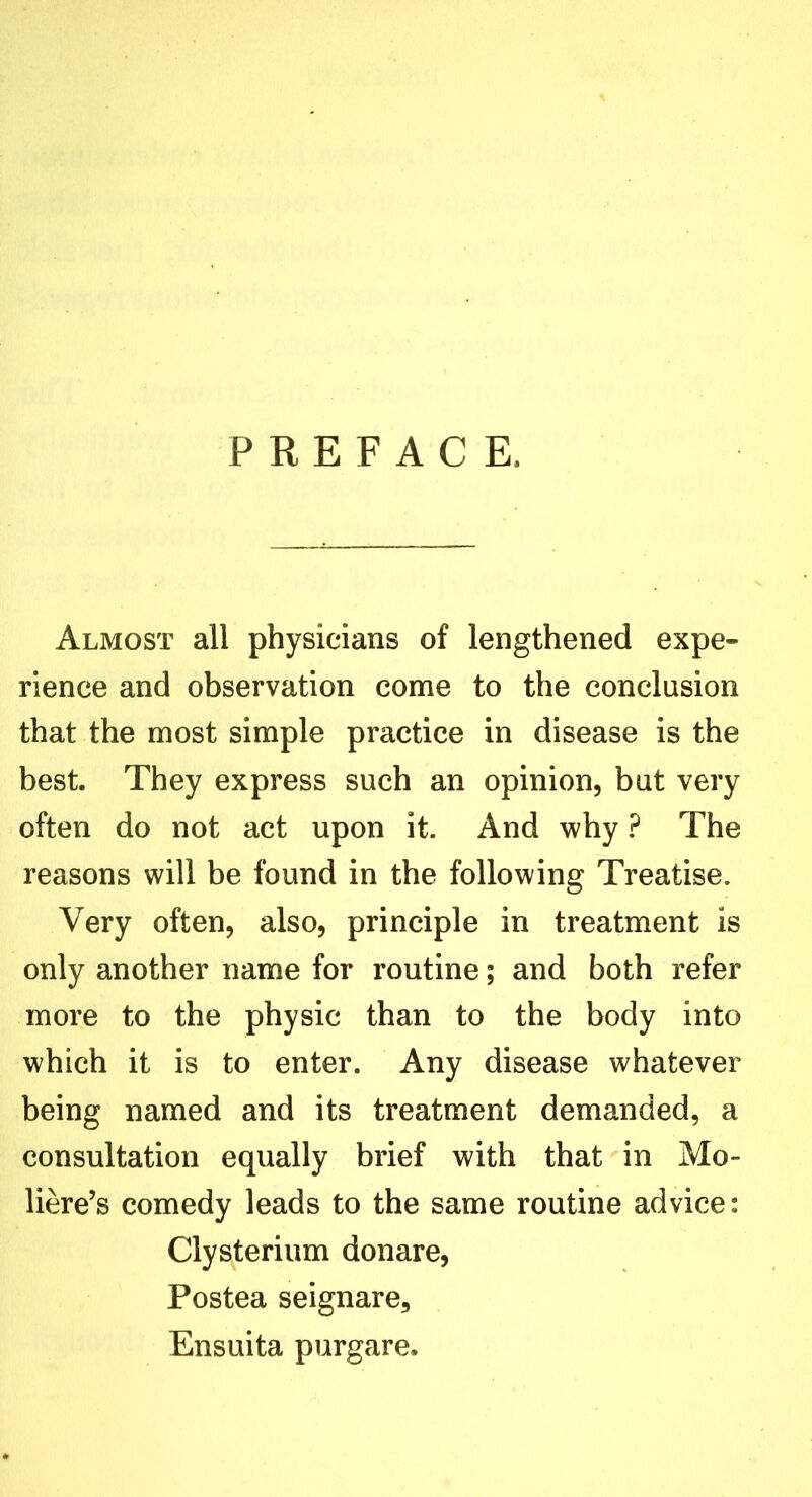 PREFACE, Almost all physicians of lengthened expe- rience and observation come to the conclusion that the most simple practice in disease is the best. They express such an opinion, but very often do not act upon it. And why ? The reasons will be found in the following Treatise. Very often, also, principle in treatment is only another name for routine; and both refer more to the physic than to the body into which it is to enter. Any disease whatever being named and its treatment demanded, a consultation equally brief with that in Mo- liere’s comedy leads to the same routine advice: Clysterium donare, Postea seignare, Ensuita purgare.