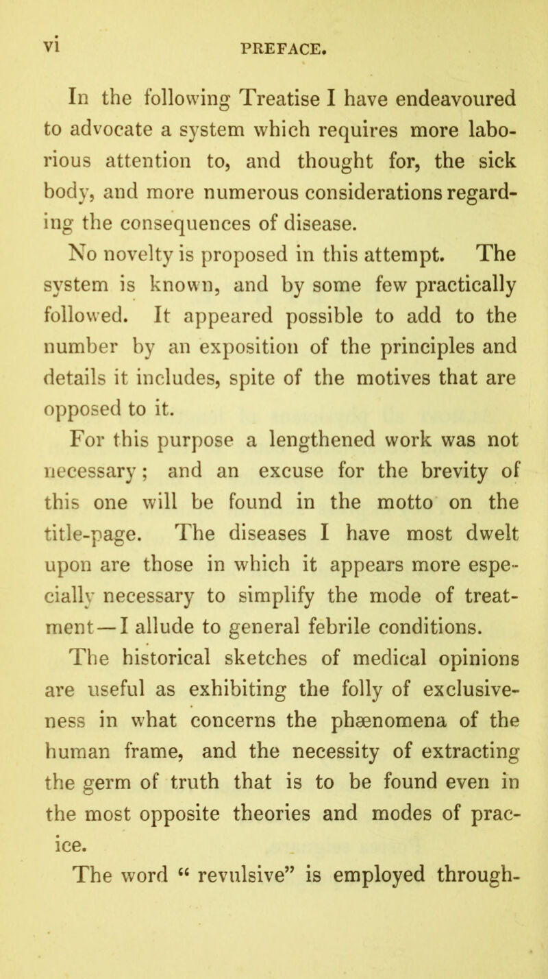 In the following Treatise I have endeavoured to advocate a system which requires more labo- rious attention to, and thought for, the sick body, and more numerous considerations regard- ing the consequences of disease. No novelty is proposed in this attempt. The system is known, and by some few practically followed. It appeared possible to add to the number by an exposition of the principles and details it includes, spite of the motives that are opposed to it. For this purpose a lengthened work was not necessary; and an excuse for the brevity of this one will be found in the motto on the title-page. The diseases I have most dwelt upon are those in which it appears more espe- cially necessary to simplify the mode of treat- ment—I allude to general febrile conditions. The historical sketches of medical opinions are useful as exhibiting the folly of exclusive- ness in what concerns the phgenomena of the human frame, and the necessity of extracting the germ of truth that is to be found even in the most opposite theories and modes of prac- ice. The word “ revulsive” is employed through-