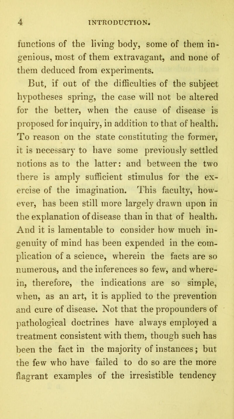 functions of the living body, some of them in- genious, most of them extravagant, and none of them deduced from experiments. But, if out of the difficulties of the subject hypotheses spring, the case will not be altered for the better, when the cause of disease is proposed for inquiry, in addition to that of health. To reason on the state constituting the former, it is necessary to have some previously settled notions as to the latter: and between the two there is amply sufficient stimulus for the ex- ercise of the imagination. This faculty, how- ever, has been still more largely drawn upon in the explanation of disease than in that of health. And it is lamentable to consider how much in- genuity of mind has been expended in the com- plication of a science, wherein the facts are so numerous, and the inferences so few, and where- in, therefore, the indications are so simple, when, as an art, it is applied to the prevention and cure of disease. Not that the propounders of pathological doctrines have always employed a treatment consistent with them, though such has been the fact in the majority of instances; but the few who have failed to do so are the more flagrant examples of the irresistible tendency