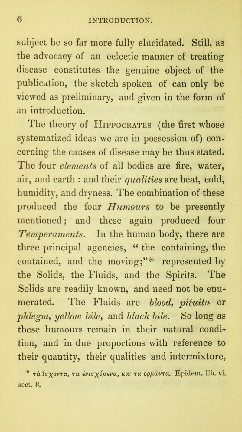 subject be so far more fully elucidated. Still, as the advocacy of an eclectic manner of treating disease constitutes the genuine object of the publication, the sketch spoken of can only be viewed as preliminary, and given in the form of an introduction. The theory of Hippocrates (the first whose systematized ideas we are in possession of) con- cerning the causes of disease may be thus stated. The four elements of all bodies are fire, water, air, and earth : and their qualities are heat, cold, humidity, and dryness. The combination of these produced the four Humours to be presently mentioned; and these again produced four Temperaments. In the human body, there are three principal agencies, “ the containing, the contained, and the movingrepresented by the Solids, the Fluids, and the Spirits. The Solids are readily known, and need not be enu- merated. The Fluids are blood, pituita or phlegm, yellow bile, and black bile. So long as these humours remain in their natural condi- tion, and in due proportions with reference to their quantity, their qualities and intermixture, * ra XaxovTa, t« ii/iaxo^u, kcu tol opfiCovTa. Epidem, lib. vi. sect. 8.