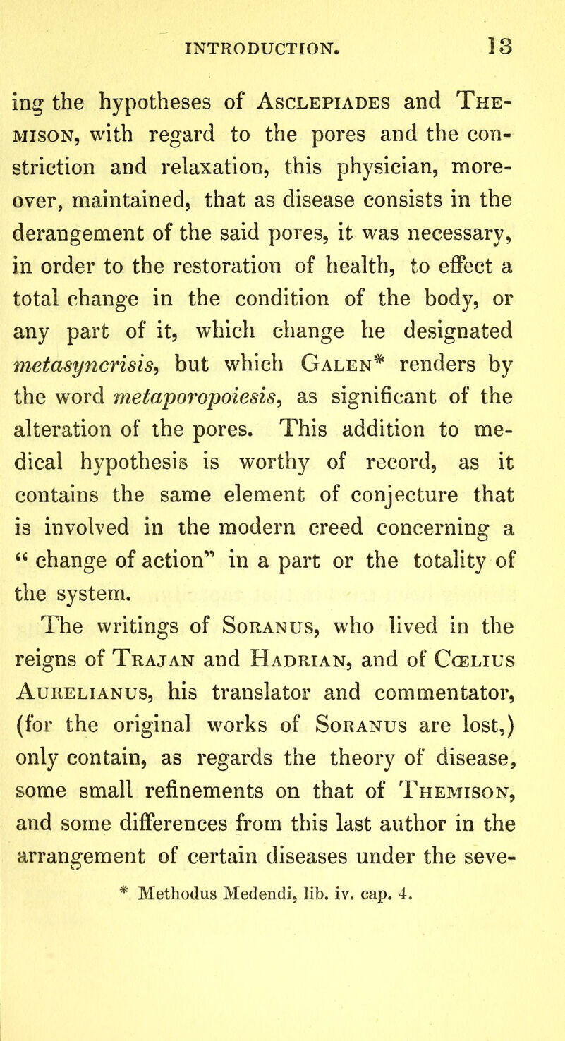 ing the hypotheses of Asclepiades and The- mison, with regard to the pores and the con- striction and relaxation, this physician, more- over, maintained, that as disease consists in the derangement of the said pores, it was necessary, in order to the restoration of health, to effect a total change in the condition of the body, or any part of it, which change he designated metasyncrisis, but which Galen* renders by the word metaporopoiesis, as significant of the alteration of the pores. This addition to me- dical hypothesis is worthy of record, as it contains the same element of conjecture that is involved in the modern creed concerning a “ change of action” in a part or the totality of the system. The writings of Soranus, who lived in the reigns of Trajan and Hadrian, and of Ccelius Aurelianus, his translator and commentator, (for the original works of Soranus are lost,) only contain, as regards the theory of disease, some small refinements on that of Themison, and some differences from this last author in the arrangement of certain diseases under the seve- * Methodus Medendi, lib. iv. cap. 4.