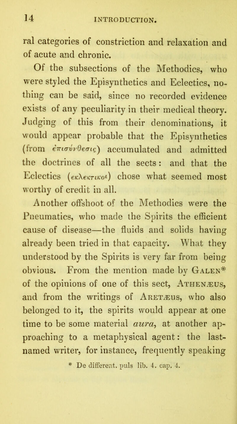 ral categories of constriction and relaxation and of acute and chronic. Of the subsections of the Methodics, who were styled the Episynthetics and Eclectics, no- thing can be said, since no recorded evidence exists of any peculiarity in their medical theory. Judging of this from their denominations, it would appear probable that the Episynthetics (from eVlavvOefriQ) accumulated and admitted the doctrines of all the sects: and that the Eclectics (ercXeKTiKoi) chose what seemed most worthy of credit in all. Another offshoot of the Methodics were the Pneumatics, who made the Spirits the efficient cause of disease—the fluids and solids having already been tried in that capacity. What they understood by the Spirits is very far from being obvious. From the mention made by Galen# of the opinions of one of this sect, Athen.eus, and from the writings of Aret^eus, who also belonged to it, the spirits would appear at one time to be some material aura, at another ap- proaching to a metaphysical agent: the last- named writer, for instance, frequently speaking * De different, puls lib. 4. cap, 4.