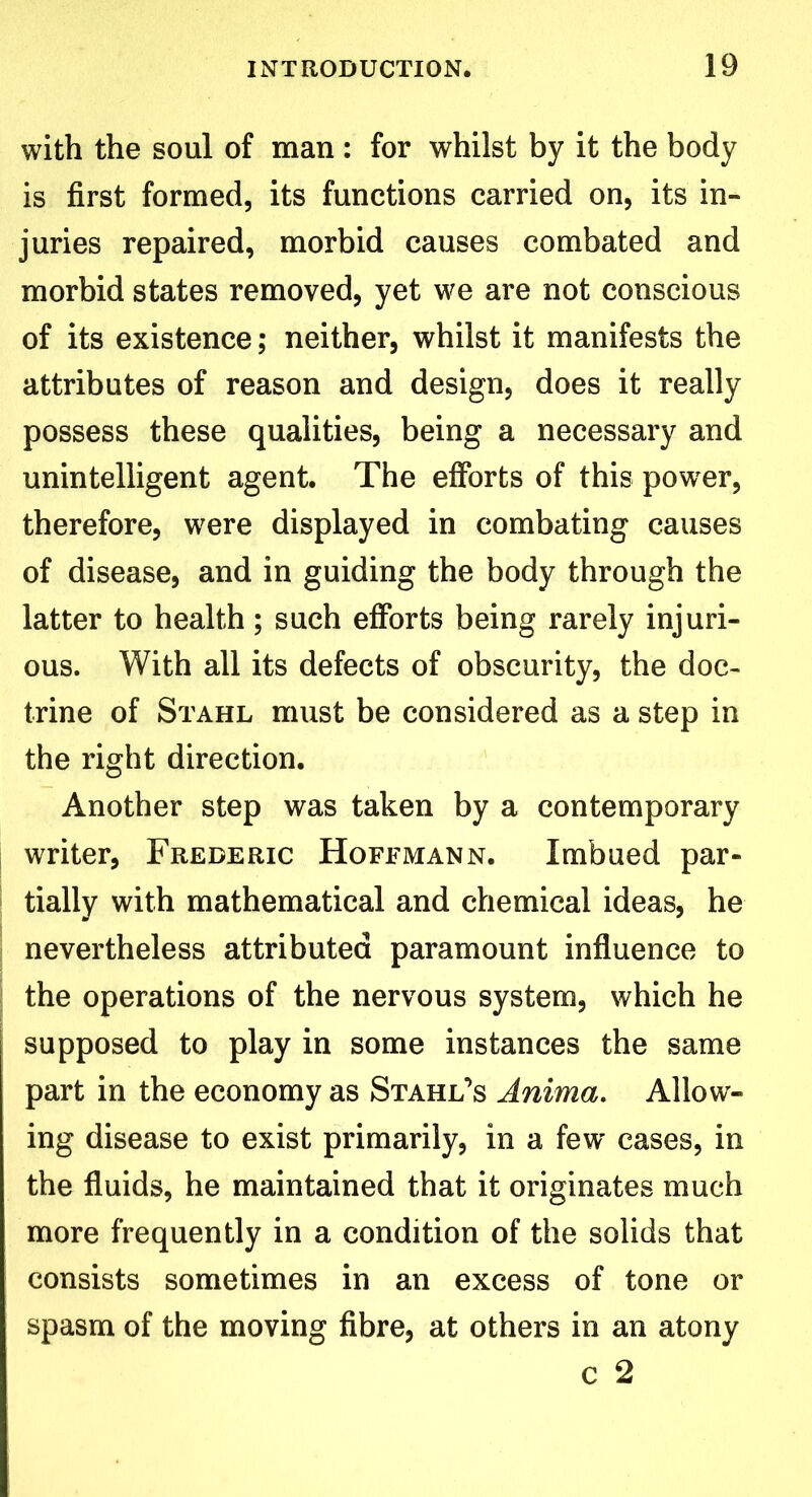 with the soul of man : for whilst by it the body is first formed, its functions carried on, its in- juries repaired, morbid causes combated and morbid states removed, yet we are not conscious of its existence; neither, whilst it manifests the attributes of reason and design, does it really possess these qualities, being a necessary and unintelligent agent. The efforts of this power, therefore, were displayed in combating causes of disease, and in guiding the body through the latter to health; such efforts being rarely injuri- ous. With all its defects of obscurity, the doc- trine of Stahl must be considered as a step in the right direction. Another step was taken by a contemporary writer, Frederic Hoffmann. Imbued par- tially with mathematical and chemical ideas, he nevertheless attributed paramount influence to the operations of the nervous system, which he supposed to play in some instances the same part in the economy as Stahl’s Anima. Allow- ing disease to exist primarily, in a few cases, in the fluids, he maintained that it originates much more frequently in a condition of the solids that consists sometimes in an excess of tone or spasm of the moving fibre, at others in an atony c 2