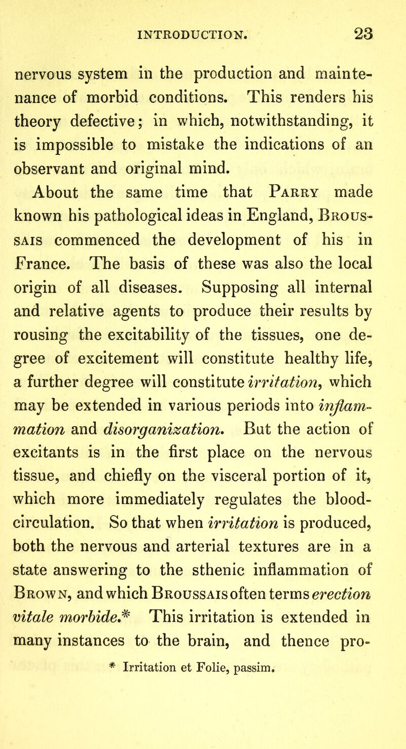 nervous system in the production and mainte- nance of morbid conditions. This renders his theory defective; in which, notwithstanding, it is impossible to mistake the indications of an observant and original mind. About the same time that Parry made known his pathological ideas in England, Brous- sais commenced the development of his in France. The basis of these was also the local origin of all diseases. Supposing all internal and relative agents to produce their results by rousing the excitability of the tissues, one de- gree of excitement will constitute healthy life, a further degree will constitute irritation, which may be extended in various periods into inflam- mation and disorganization. But the action of excitants is in the first place on the nervous tissue, and chiefly on the visceral portion of it, which more immediately regulates the blood- circulation. So that when irritation is produced, both the nervous and arterial textures are in a state answering to the sthenic inflammation of Brown, and which Broussais often terms erection vitale morbideThis irritation is extended in many instances to the brain, and thence pro- * Irritation et Folie, passim.