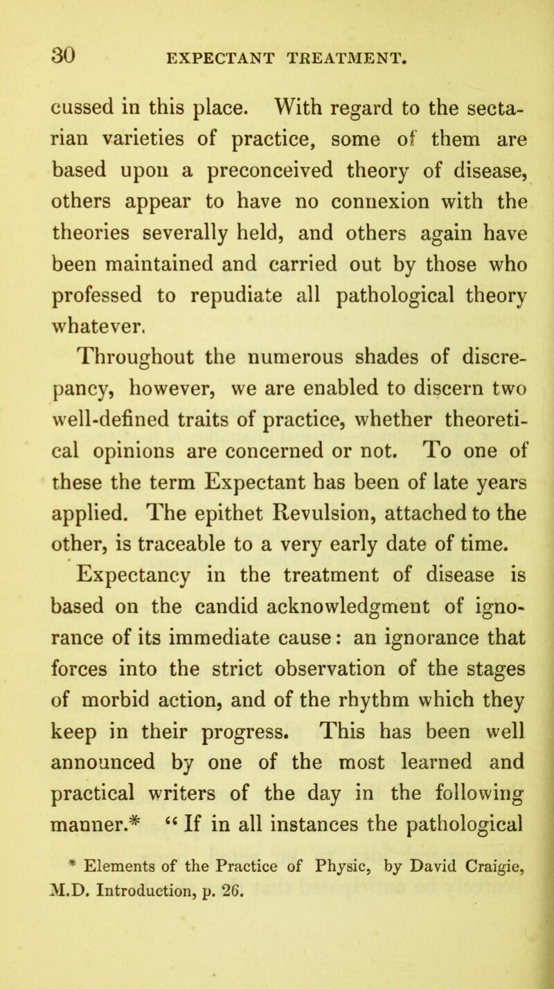 cussed in this place. With regard to the secta- rian varieties of practice, some of them are based upon a preconceived theory of disease, others appear to have no connexion with the theories severally held, and others again have been maintained and carried out by those who professed to repudiate all pathological theory whatever. Throughout the numerous shades of discre- pancy, however, we are enabled to discern two well-defined traits of practice, whether theoreti- cal opinions are concerned or not. To one of these the term Expectant has been of late years applied. The epithet Revulsion, attached to the other, is traceable to a very early date of time. Expectancy in the treatment of disease is based on the candid acknowledgment of igno- rance of its immediate cause: an ignorance that forces into the strict observation of the stages of morbid action, and of the rhythm which they keep in their progress. This has been well announced by one of the most learned and practical writers of the day in the following manner.* “ If in all instances the pathological * Elements of the Practice of Physic, by David Craigie, M.D. Introduction, p. 26.