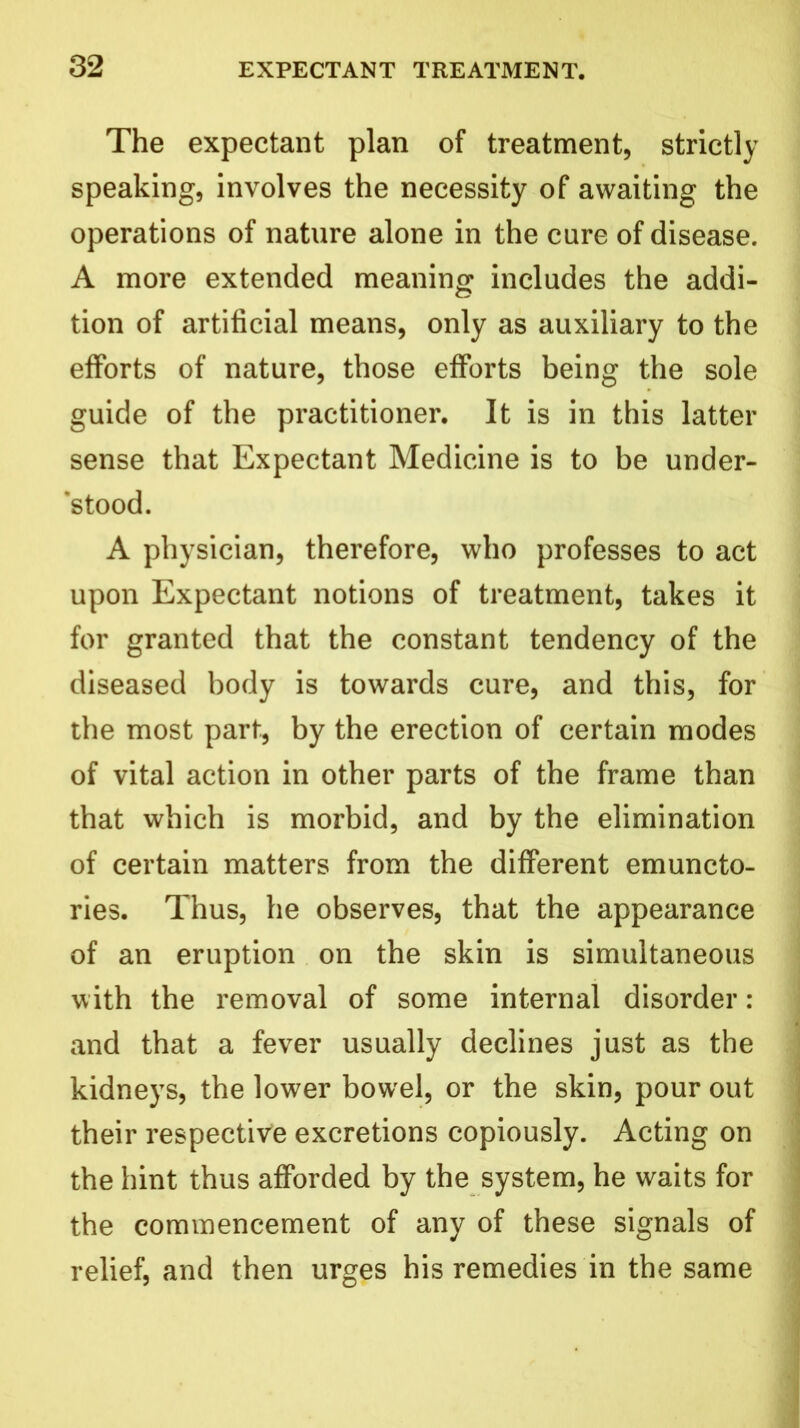 The expectant plan of treatment, strictly speaking, involves the necessity of awaiting the operations of nature alone in the cure of disease. A more extended meaning includes the addi- tion of artificial means, only as auxiliary to the efforts of nature, those efforts being the sole guide of the practitioner. It is in this latter sense that Expectant Medicine is to be under- stood. A physician, therefore, who professes to act upon Expectant notions of treatment, takes it for granted that the constant tendency of the diseased body is towards cure, and this, for the most part, by the erection of certain modes of vital action in other parts of the frame than that which is morbid, and by the elimination of certain matters from the different emuncto- ries. Thus, he observes, that the appearance of an eruption on the skin is simultaneous with the removal of some internal disorder : and that a fever usually declines just as the kidneys, the lower bowel, or the skin, pour out their respective excretions copiously. Acting on the hint thus afforded by the system, he waits for the commencement of any of these signals of relief, and then urges his remedies in the same