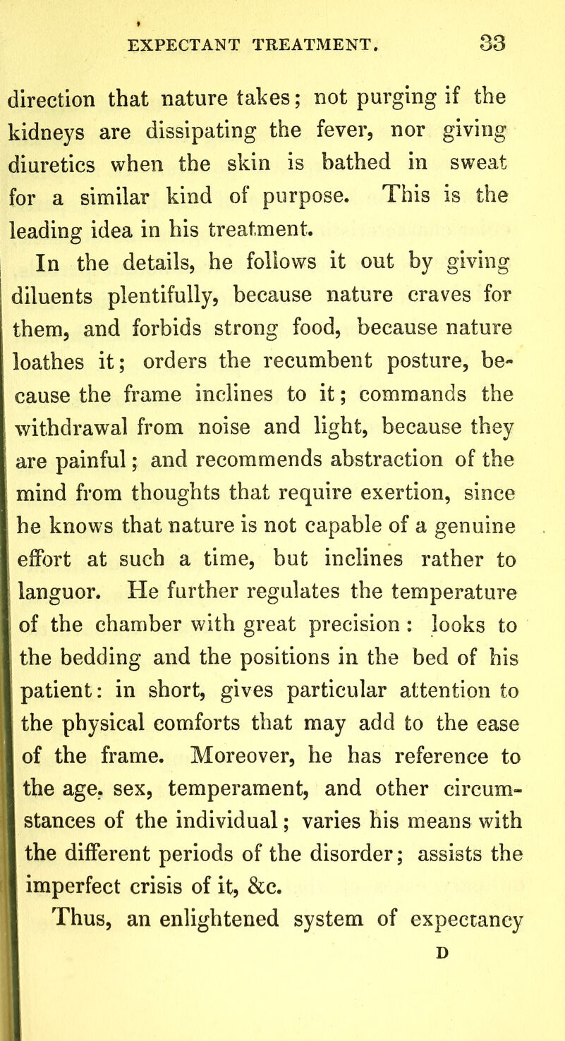 direction that nature takes; not purging if the kidneys are dissipating the fever, nor giving diuretics when the skin is bathed in sweat for a similar kind of purpose. This is the leading idea in his treatment. In the details, he follows it out by giving diluents plentifully, because nature craves for them, and forbids strong food, because nature loathes it; orders the recumbent posture, be- cause the frame inclines to it; commands the withdrawal from noise and light, because they are painful; and recommends abstraction of the mind from thoughts that require exertion, since he knows that nature is not capable of a genuine ; effort at such a time, but inclines rather to languor. He further regulates the temperature of the chamber with great precision : looks to the bedding and the positions in the bed of his patient: in short, gives particular attention to the physical comforts that may add to the ease of the frame. Moreover, he has reference to the age, sex, temperament, and other circum- stances of the individual; varies his means with I the different periods of the disorder; assists the I imperfect crisis of it, &c. Thus, an enlightened system of expectancy D