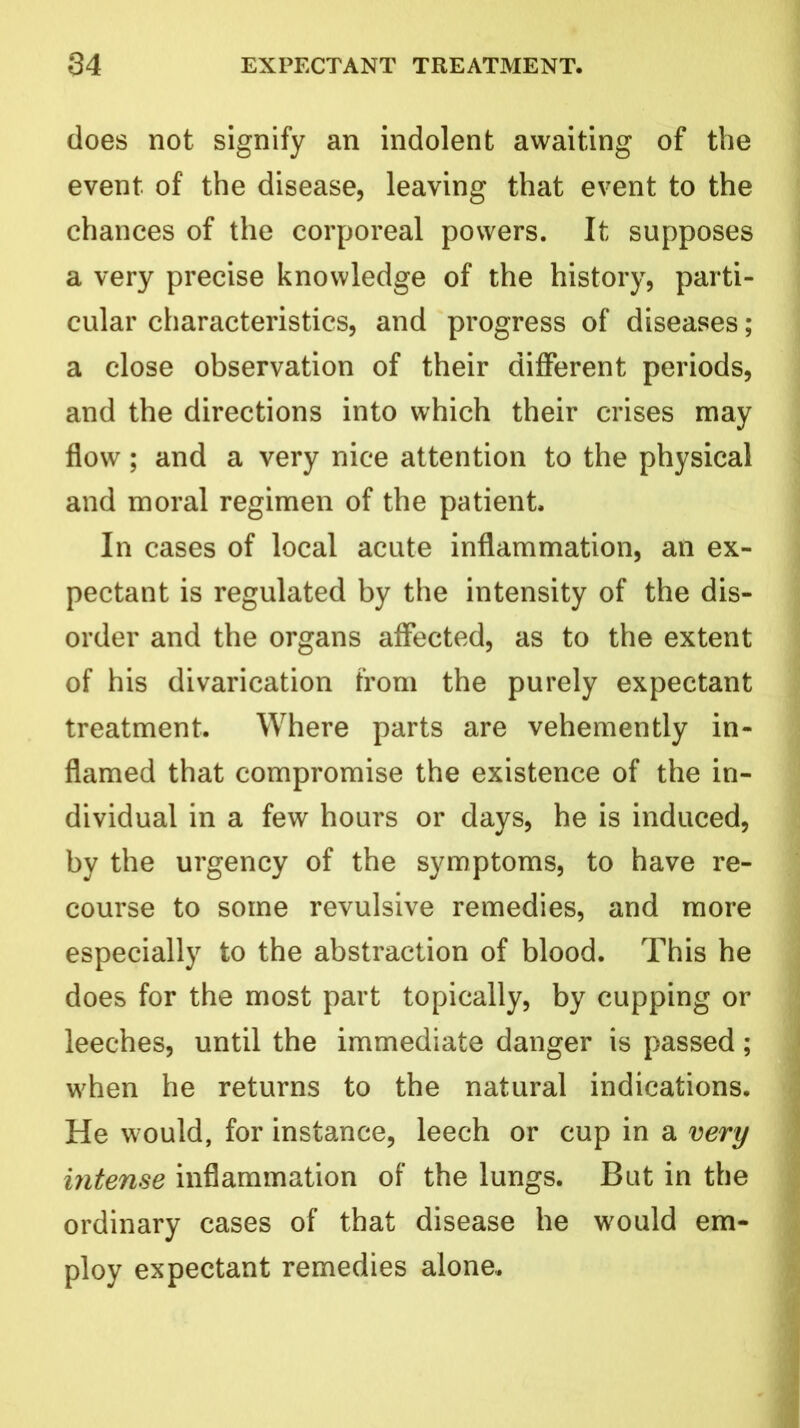 does not signify an indolent awaiting of the event of the disease, leaving that event to the chances of the corporeal powers. It supposes a very precise knowledge of the history, parti- cular characteristics, and progress of diseases; a close observation of their different periods, and the directions into which their crises may flow; and a very nice attention to the physical and moral regimen of the patient. In cases of local acute inflammation, an ex- pectant is regulated by the intensity of the dis- order and the organs affected, as to the extent of his divarication from the purely expectant treatment. Where parts are vehemently in- flamed that compromise the existence of the in- dividual in a few hours or days, he is induced, by the urgency of the symptoms, to have re- course to some revulsive remedies, and more especially to the abstraction of blood. This he does for the most part topically, by cupping or leeches, until the immediate danger is passed; when he returns to the natural indications. He would, for instance, leech or cup in a very intense inflammation of the lungs. But in the ordinary cases of that disease he would em- ploy expectant remedies alone..