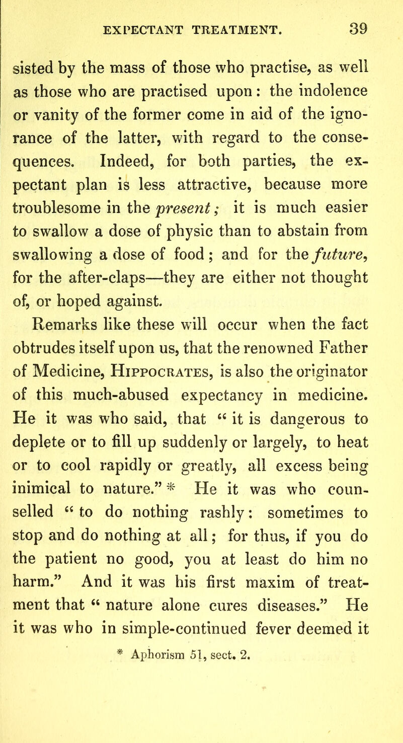 sisted by the mass of those who practise, as well as those who are practised upon: the indolence or vanity of the former come in aid of the igno- rance of the latter, with regard to the conse- quences. Indeed, for both parties, the ex- pectant plan is less attractive, because more troublesome in the present; it is much easier to swallow a dose of physic than to abstain from swallowing a dose of food; and for the future, for the after-claps—they are either not thought of, or hoped against Remarks like these will occur when the fact obtrudes itself upon us, that the renowned Father of Medicine, Hippocrates, is also the originator of this much-abused expectancy in medicine. He it was who said, that 66 it is dangerous to deplete or to fill up suddenly or largely, to heat or to cool rapidly or greatly, all excess being inimical to nature.” * He it was who coun- selled “ to do nothing rashly: sometimes to stop and do nothing at all; for thus, if you do the patient no good, you at least do him no harm.” And it was his first maxim of treat- ment that “ nature alone cures diseases.” He it was who in simple-continued fever deemed it * Aphorism 51, sect. 2.