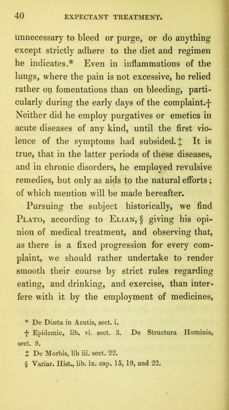 unnecessary to bleed or purge, or do anything except strictly adhere to the diet and regimen he indicates.* * * § Even in inflammations of the lungs, where the pain is not excessive, he relied rather on fomentations than on bleeding, parti- cularly during the early days of the complaint.-J- Neither did he employ purgatives or emetics in acute diseases of any kind, until the first vio- lence of the symptoms had subsided. J It is true, that in the latter periods of these diseases, and in chronic disorders, he employed revulsive remedies, but only as aids to the natural efforts; of which mention will be made hereafter. Pursuing the subject historically, we find Plato, according to Elian, § giving his opi- nion of medical treatment, and observing that, as there is a fixed progression for every com- plaint, we should rather undertake to render smooth their course by strict rules regarding eating, and drinking, and exercise, than inter- fere with it by the employment of medicines, * De Diseta in Acutis, sect. i. f Epidemic, lib. vi. sect. 3. De Structura Hominis, sect. 9. X De Morbis, lib iii. sect. 22. § Variar. Hist., lib. ix. cap. 15, 19, and 22.