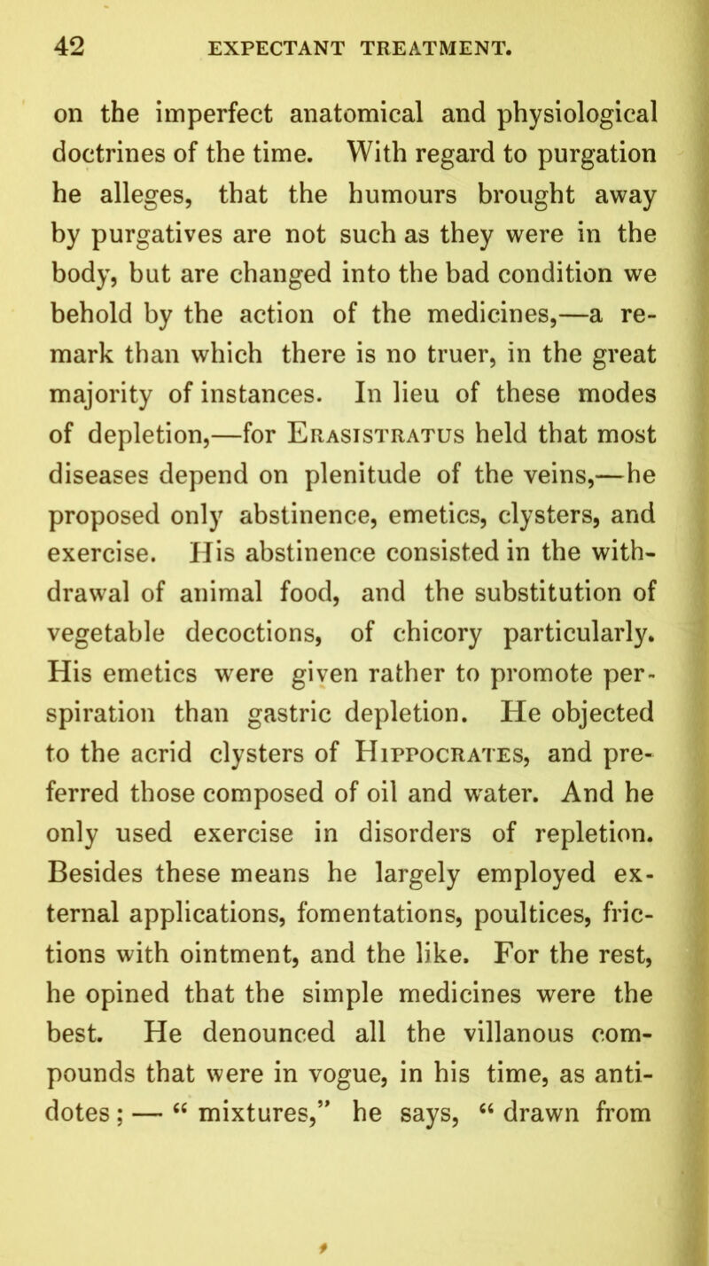 on the imperfect anatomical and physiological doctrines of the time. With regard to purgation he alleges, that the humours brought away by purgatives are not such as they were in the body, but are changed into the bad condition we behold by the action of the medicines,—a re- mark than which there is no truer, in the great majority of instances. In lieu of these modes of depletion,—for Erasistratus held that most diseases depend on plenitude of the veins,—he proposed only abstinence, emetics, clysters, and exercise. His abstinence consisted in the with- drawal of animal food, and the substitution of vegetable decoctions, of chicory particularly. His emetics were given rather to promote per- spiration than gastric depletion. He objected to the acrid clysters of Hippocrates, and pre- ferred those composed of oil and wrater. And he only used exercise in disorders of repletion. Besides these means he largely employed ex- ternal applications, fomentations, poultices, fric- tions with ointment, and the like. For the rest, he opined that the simple medicines were the best. He denounced all the villanous com- pounds that were in vogue, in his time, as anti- dotes ; — “ mixtures,” he says, “ drawn from