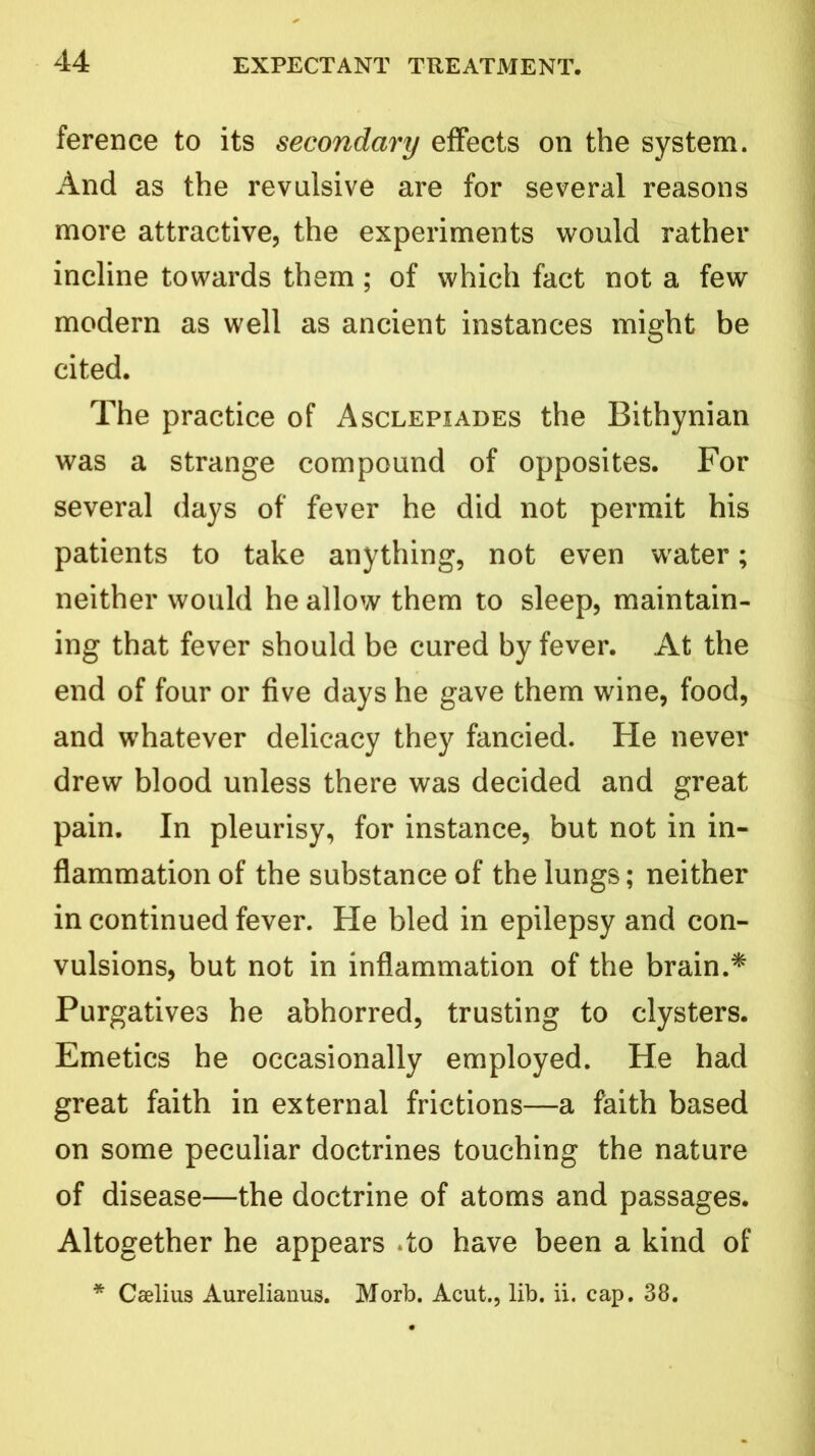 ference to its secondary effects on the system. And as the revulsive are for several reasons more attractive, the experiments would rather incline towards them ; of which fact not a few modern as well as ancient instances might be cited. The practice of Asclepiades the Bithynian was a strange compound of opposites. For several days of fever he did not permit his patients to take anything, not even water; neither would he allow them to sleep, maintain- ing that fever should be cured by fever. At the end of four or five days he gave them wine, food, and whatever delicacy they fancied. He never drew blood unless there was decided and great pain. In pleurisy, for instance, but not in in- flammation of the substance of the lungs; neither in continued fever. He bled in epilepsy and con- vulsions, but not in inflammation of the brain.* Purgatives he abhorred, trusting to clysters. Emetics he occasionally employed. He had great faith in external frictions—a faith based on some peculiar doctrines touching the nature of disease—the doctrine of atoms and passages. Altogether he appears do have been a kind of * Caelius Aurelianus. Morb. Acut., lib. ii. cap. 38.