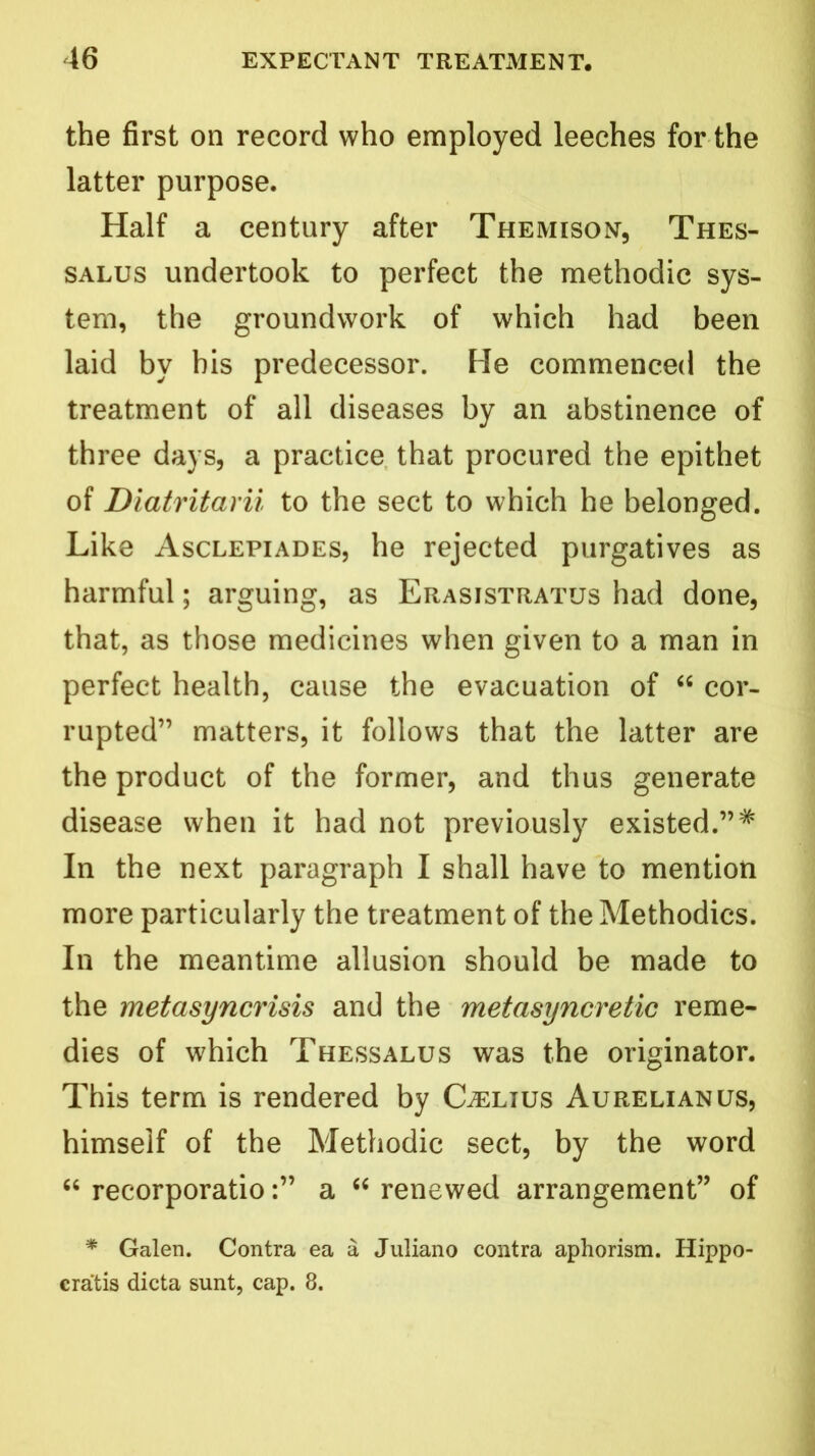 the first on record who employed leeches for the latter purpose. Half a century after Themison, Thes- salus undertook to perfect the methodic sys- tem, the groundwork of which had been laid by bis predecessor. He commenced the treatment of all diseases by an abstinence of three days, a practice that procured the epithet of Diatritarii to the sect to which he belonged. Like Asclepiades, he rejected purgatives as harmful; arguing, as Erasistratus had done, that, as those medicines when given to a man in perfect health, cause the evacuation of “ cor- rupted” matters, it follows that the latter are the product of the former, and thus generate disease when it had not previously existed.”# In the next paragraph I shall have to mention more particularly the treatment of the Methodics. In the meantime allusion should be made to the metasyncrisis and the metasyncretic reme- dies of which Thessalus was the originator. This term is rendered by Celius Aurelianus, himself of the Methodic sect, by the word “ recorporatioa “ renewed arrangement” of * Galen. Contra ea a Juliano contra aphorism. Hippo- cra'tis dicta sunt, cap. 8.