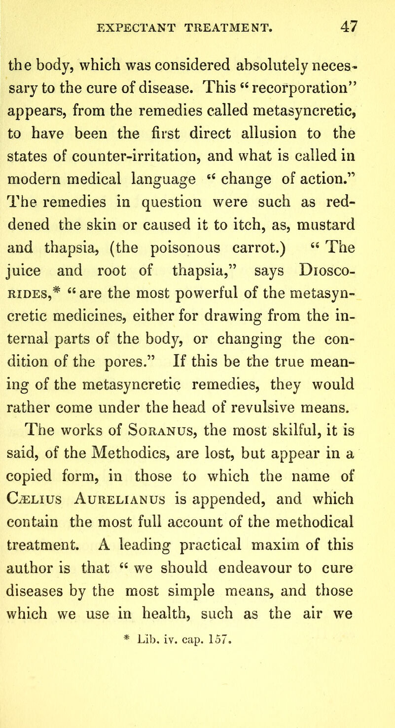 the body, which was considered absolutely neces- sary to the cure of disease. This 44 recorporation” appears, from the remedies called metasyncretic, to have been the first direct allusion to the states of counter-irritation, and what is called in modern medical language 44 change of action.” The remedies in question were such as red- dened the skin or caused it to itch, as, mustard and thapsia, (the poisonous carrot.) 64 The juice and root of thapsia,” says Diosco- rides,# 64 are the most powerful of the meiasyn- cretic medicines, either for drawing from the in- ternal parts of the body, or changing the con- dition of the pores.” If this be the true mean- ing of the metasyncretic remedies, they would rather come under the head of revulsive means. The works of Soranus, the most skilful, it is said, of the Methodics, are lost, but appear in a copied form, in those to which the name of CiELius Aurelianus is appended, and which contain the most full account of the methodical treatment. A leading practical maxim of this author is that 44 we should endeavour to cure diseases by the most simple means, and those which we use in health, such as the air we * Lib. iv. cap. 157.