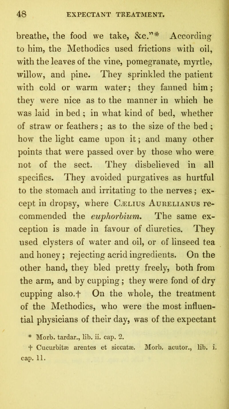 breathe, the food we take, &c.’,# According to him, the Methodics used frictions with oil, with the leaves of the vine, pomegranate, myrtle, willow, and pine. They sprinkled the patient with cold or warm water; they fanned him; they were nice as to the manner in which he was laid in bed ; in what kind of bed, whether of straw or feathers; as to the size of the bed ; how’ the light came upon it; and many other points that were passed over by those who were not of the sect. They disbelieved in all specifics. They avoided purgatives as hurtful to the stomach and irritating to the nerves; ex- cept in dropsy, where Caelius Aurelianus re- commended the euphorbium. The same ex- ception is made in favour of diuretics. They used clysters of water and oil, or of linseed tea and honey ; rejecting acrid ingredients. On the other hand, they bled pretty freely, both from the arm, and by cupping; they were fond of dry cupping also.f On the whole, the treatment of the Methodics, who were the most influen- tial physicians of their day, was of the expectant * Morb. tardar., lib. ii. cap. 2. + Cucurbits arentes et siccatse. Morb. acutor., lib. i. cap. 11.