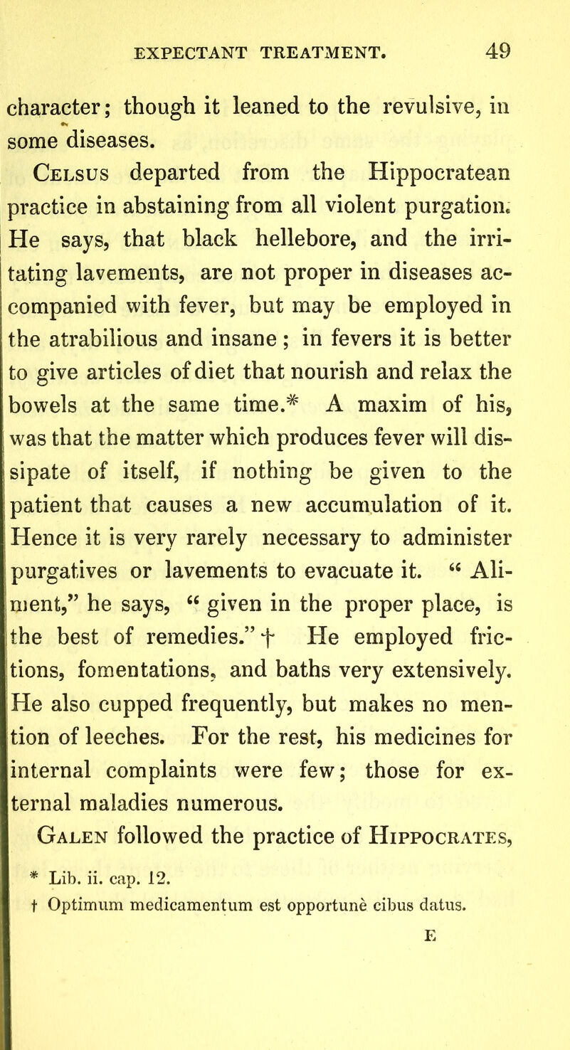 character; though it leaned to the revulsive, in some diseases. Celsus departed from the Hippocratean practice in abstaining from all violent purgation. He says, that black hellebore, and the irri- tating lavements, are not proper in diseases ac- companied with fever, but may be employed in the atrabilious and insane; in fevers it is better to give articles of diet that nourish and relax the bowels at the same time.# A maxim of his, j was that the matter which produces fever will dis- jsipate of itself, if nothing be given to the patient that causes a new accumulation of it. Hence it is very rarely necessary to administer purgatives or lavements to evacuate it. “ Ali- jment,” he says, “ given in the proper place, is the best of remedies.” f He employed fric- tions, fomentations, and baths very extensively. He also cupped frequently, but makes no men- tion of leeches. For the rest, his medicines for internal complaints were few; those for ex- ternal maladies numerous. Galen followed the practice of Hippocrates, * Lib. ii. cap. 12. t Optimum medicamentum est opportune cibus datus. E