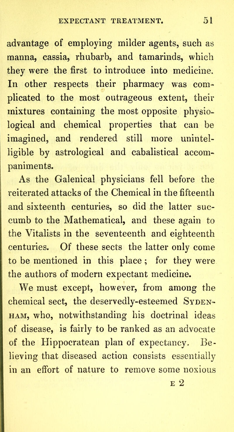 advantage of employing milder agents, such as manna, cassia, rhubarb, and tamarinds, which they were the first to introduce into medicine. In other respects their pharmacy was com- plicated to the most outrageous extent, their mixtures containing the most opposite physio- logical and chemical properties that can be imagined, and rendered still more unintel- ligible by astrological and cabalistical accom- paniments. As the Galenical physicians fell before the reiterated attacks of the Chemical in the fifteenth and sixteenth centuries, so did the latter suc- cumb to the Mathematical, and these again to the Vitalists in the seventeenth and eighteenth centuries. Of these sects the latter only come to be mentioned in this place; for they were the authors of modern expectant medicine. We must except, however, from among the chemical sect, the deservedly-esteemed Syden- ham, who, notwithstanding his doctrinal ideas of disease, is fairly to be ranked as an advocate of the Hippocratean plan of expectancy. Be- lieving that diseased action consists essentially in an effort of nature to remove some noxious e 2