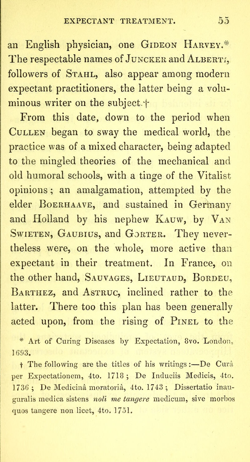 an English physician, one Gideon Harvey.# The respectable names of Juncker and Alberti, followers of Stahl, also appear among modern expectant practitioners, the latter being a volu- minous writer on the subject.f From this date, down to the period when Cullen began to sway the medical world, the practice was of a mixed character, being adapted to the mingled theories of the mechanical and old humoral schools, with a tinge of the Vitalist opinions; an amalgamation, attempted by the elder Boerhaave, and sustained in Germany and Holland by his nephew Kauw, by Van Swieten, Gaubius, and Gorter. They never- theless were, on the whole, more active than expectant in their treatment. In France, on the other hand, Sauvages, Lieutaud, Bordeu, Barthez, and Astruc, inclined rather to the latter. There too this plan has been generally acted upon, from the rising of Pinel to the * Art of Curing Diseases by Expectation, 8vo. London, 1693. t The following are the titles of his writings:—De Cura per Expectationem, 4to. 1718; De Induciis Medicis, 4to. 1736 ; De Medicina moratoria, 4to. 1743 ; Dissertatio inau- guralis medica sistens noli me tangere medicum, sive morbos quos tangere non licet, 4to. 1751.